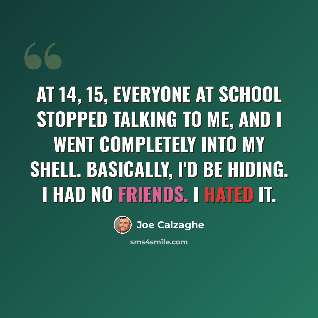 “At 14, 15, everyone at school stopped talking to me, and I went completely into my shell. Basically, I'd be hiding. I had no friends. I hated it.” quote by Joe Calzaghe
