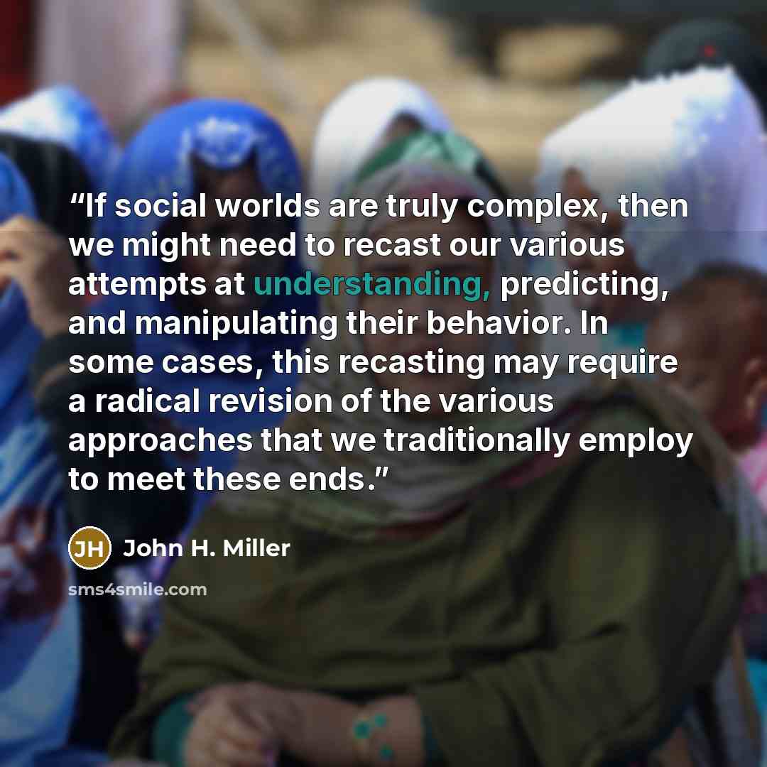 “If social worlds are truly complex, then we might need to recast our various attempts at understanding, predicting, and manipulating their behavior. In some cases, this recasting may require a radical revision of the various approaches that we traditionally employ to meet these ends.” quote by John H. Miller