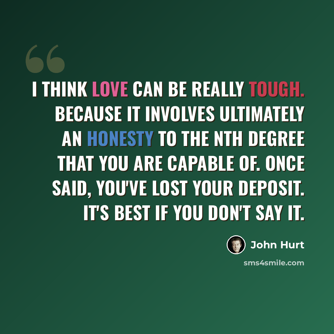 “I think love can be really tough. Because it involves ultimately an honesty to the nth degree that you are capable of. Once said, you've lost your deposit. It's best if you don't say it.” quote by John Hurt