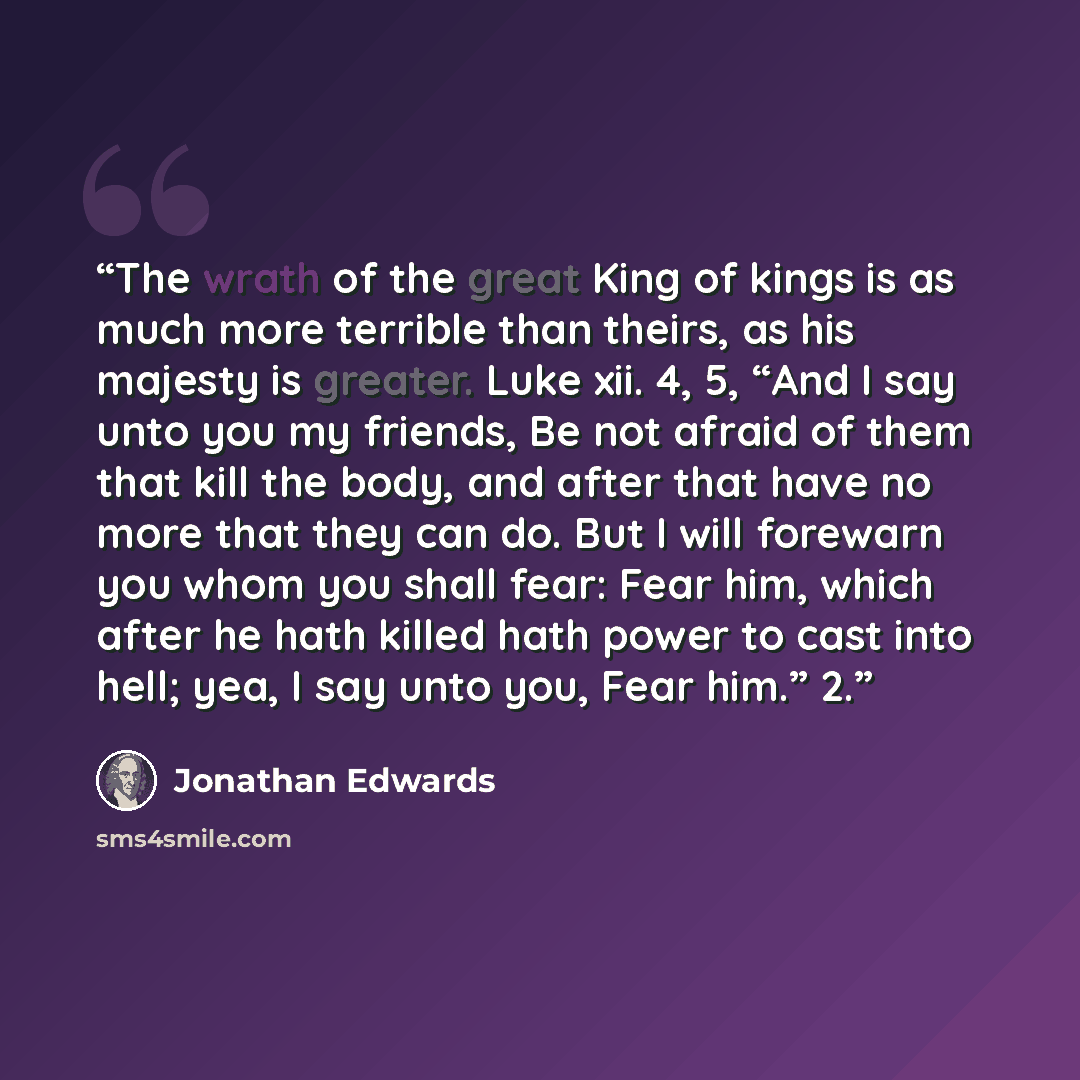 “The wrath of the great King of kings is as much more terrible than theirs, as his majesty is greater. Luke xii. 4, 5, “And I say unto you my friends, Be not afraid of them that kill the body, and after that have no more that they can do. But I will forewarn you whom you shall fear: Fear him, which…” quote by Jonathan Edwards