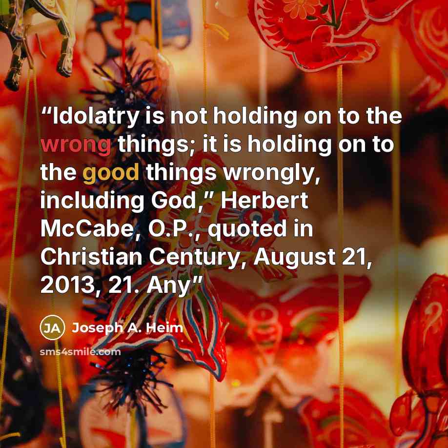 “Idolatry is not holding on to the wrong things; it is holding on to the good things wrongly, including God,” Herbert McCabe, O.P., quoted in Christian Century, August 21, 2013, 21. Any” quote by Joseph A. Heim