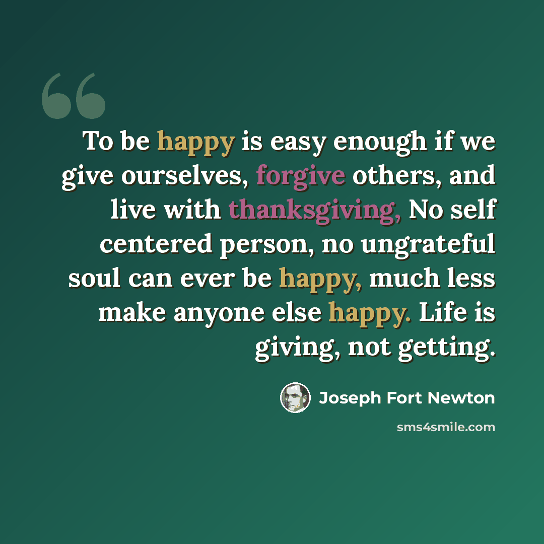 “To be happy is easy enough if we give ourselves, forgive others, and live with thanksgiving, No self centered person, no ungrateful soul can ever be happy, much less make anyone else happy. Life is giving, not getting.” quote by Joseph Fort Newton