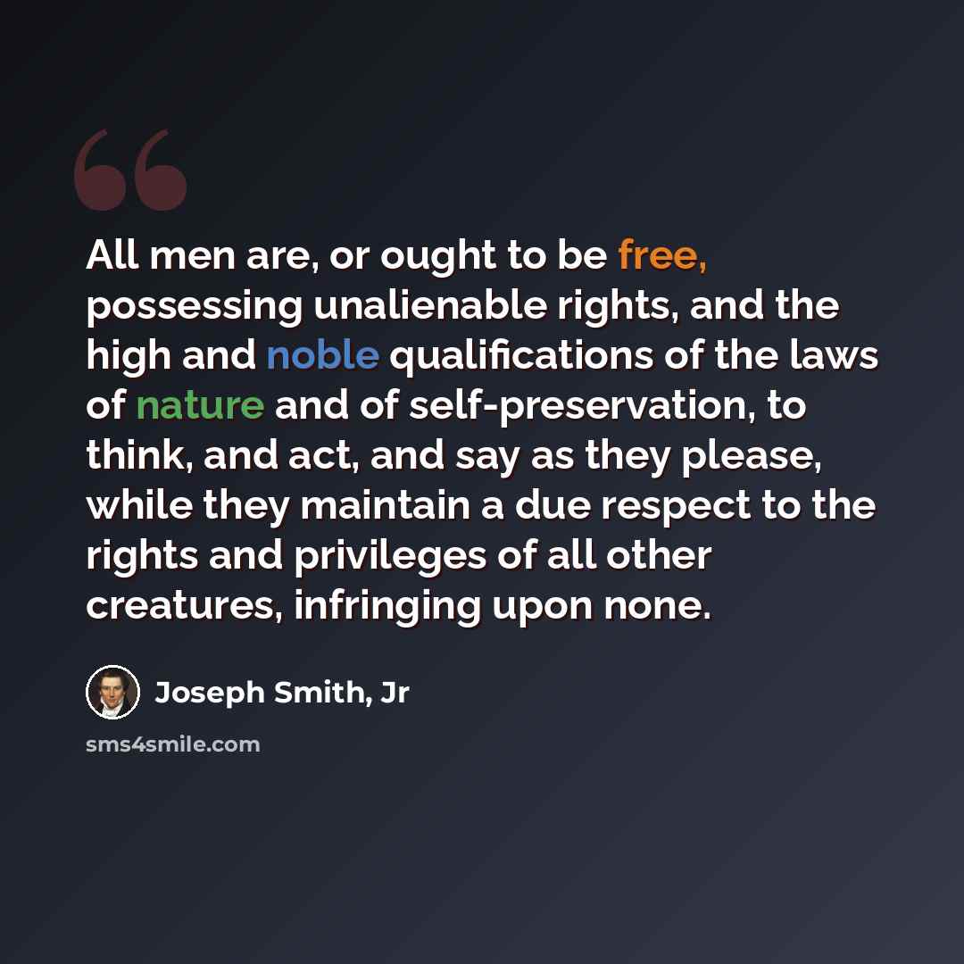 “All men are, or ought to be free, possessing unalienable rights, and the high and noble qualifications of the laws of nature and of self-preservation, to think, and act, and say as they please, while they maintain a due respect to the rights and privileges of all other creatures, infringing upon…” quote by Joseph Smith, Jr
