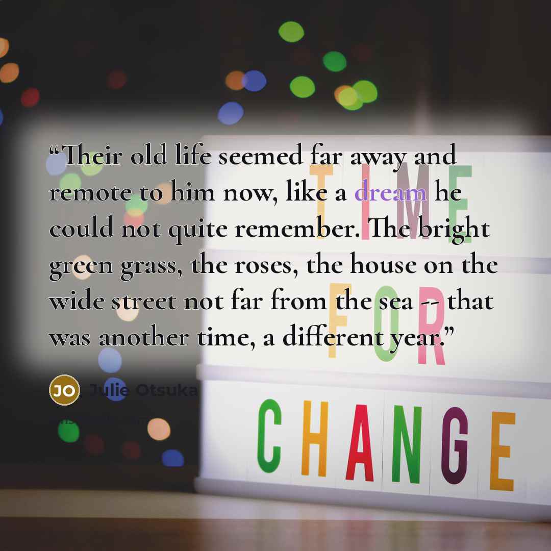 “Their old life seemed far away and remote to him now, like a dream he could not quite remember. The bright green grass, the roses, the house on the wide street not far from the sea -- that was another time, a different year.” quote by Julie Otsuka