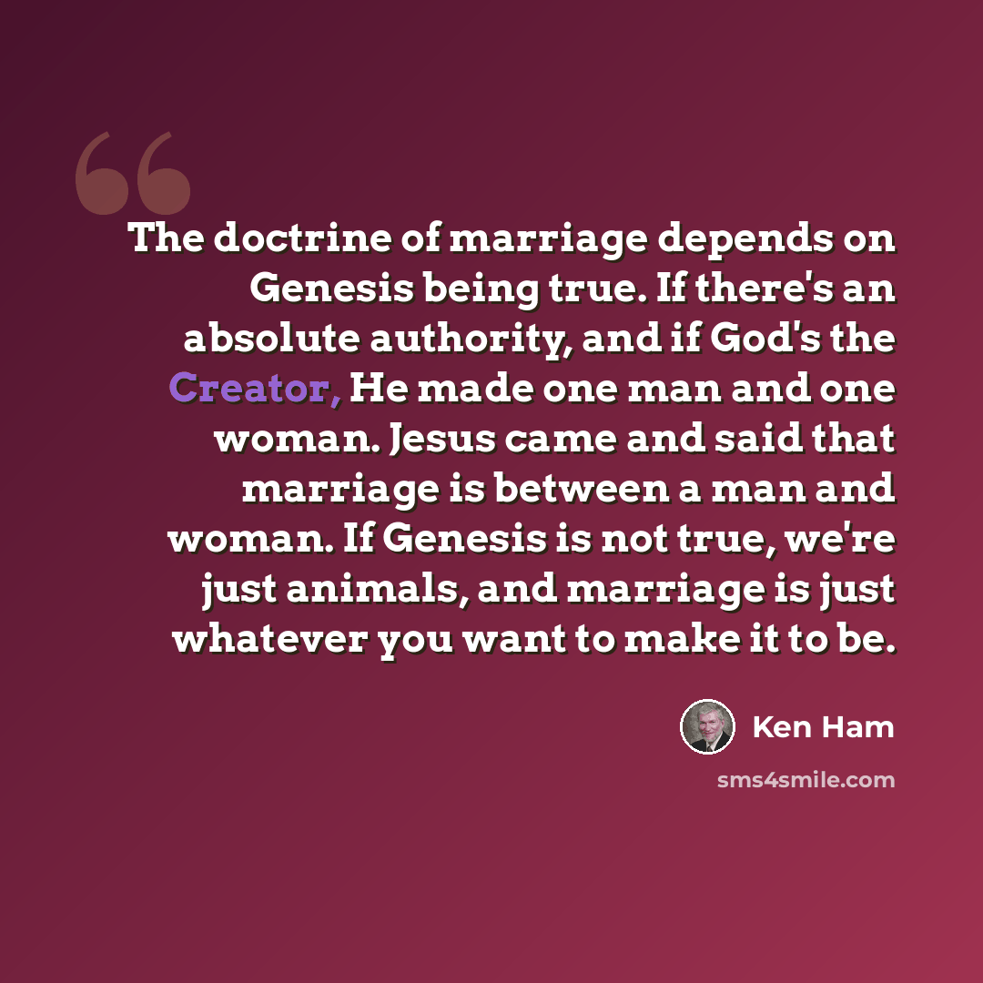 “The doctrine of marriage depends on Genesis being true. If there's an absolute authority, and if God's the Creator, He made one man and one woman. Jesus came and said that marriage is between a man and woman. If Genesis is not true, we're just animals, and marriage is just whatever you want to…” quote by Ken Ham