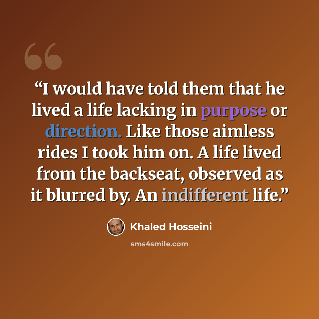 “I would have told them that he lived a life lacking in purpose or direction. Like those aimless rides I took him on. A life lived from the backseat, observed as it blurred by. An indifferent life.” quote by Khaled Hosseini