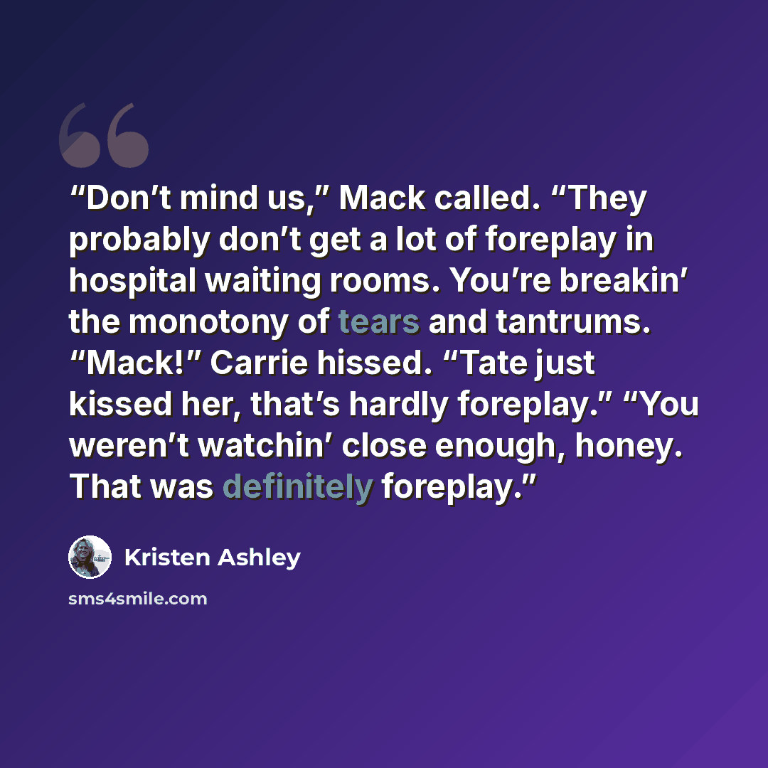 “Don’t mind us,” Mack called. “They probably don’t get a lot of foreplay in hospital waiting rooms. You’re breakin’ the monotony of tears and tantrums. “Mack!” Carrie hissed. “Tate just kissed her, that’s hardly foreplay.” “You weren’t watchin’ close enough, honey. That was definitely foreplay.” quote by Kristen Ashley
