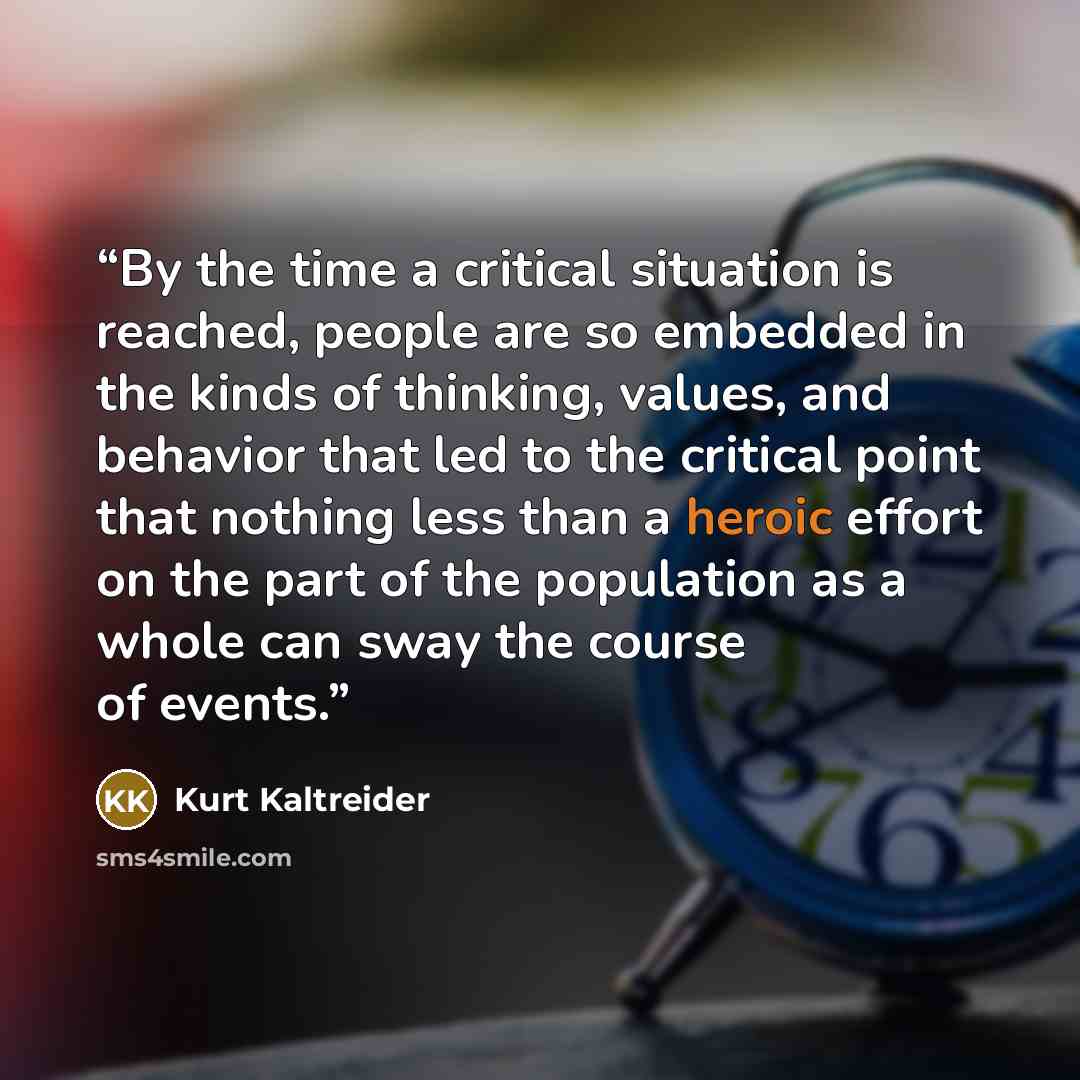 “By the time a critical situation is reached, people are so embedded in the kinds of thinking, values, and behavior that led to the critical point that nothing less than a heroic effort on the part of the population as a whole can sway the course of events.” quote by Kurt Kaltreider