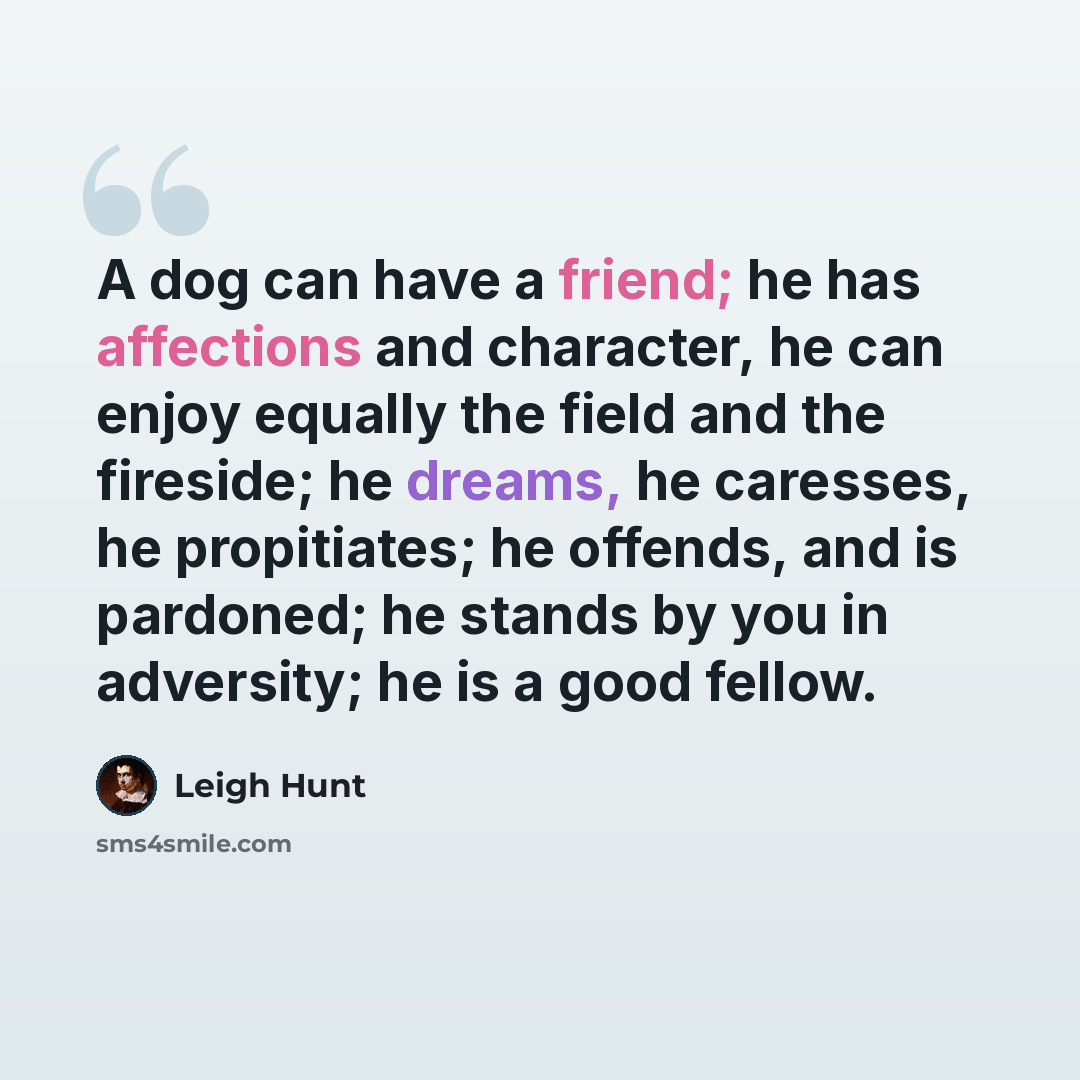 “A dog can have a friend; he has affections and character, he can enjoy equally the field and the fireside; he dreams, he caresses, he propitiates; he offends, and is pardoned; he stands by you in adversity; he is a good fellow.” quote by Leigh Hunt