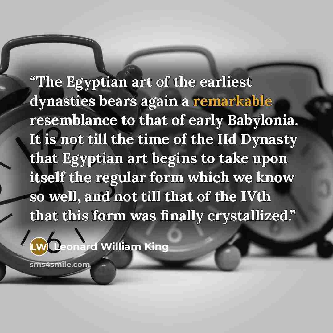 “The Egyptian art of the earliest dynasties bears again a remarkable resemblance to that of early Babylonia. It is not till the time of the IId Dynasty that Egyptian art begins to take upon itself the regular form which we know so well, and not till that of the IVth that this form was finally…” quote by Leonard William King
