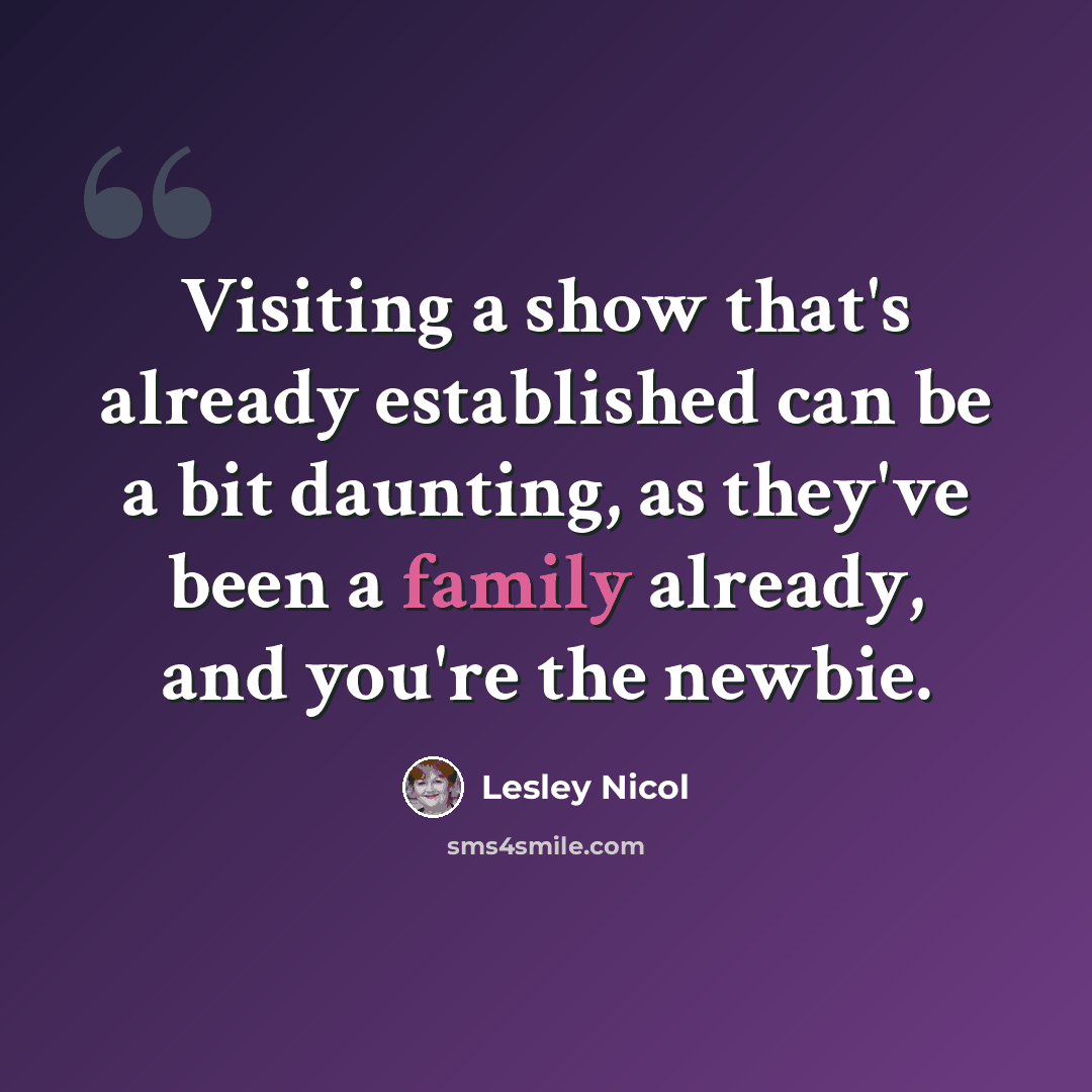 “Visiting a show that's already established can be a bit daunting, as they've been a family already, and you're the newbie.” quote by Lesley Nicol