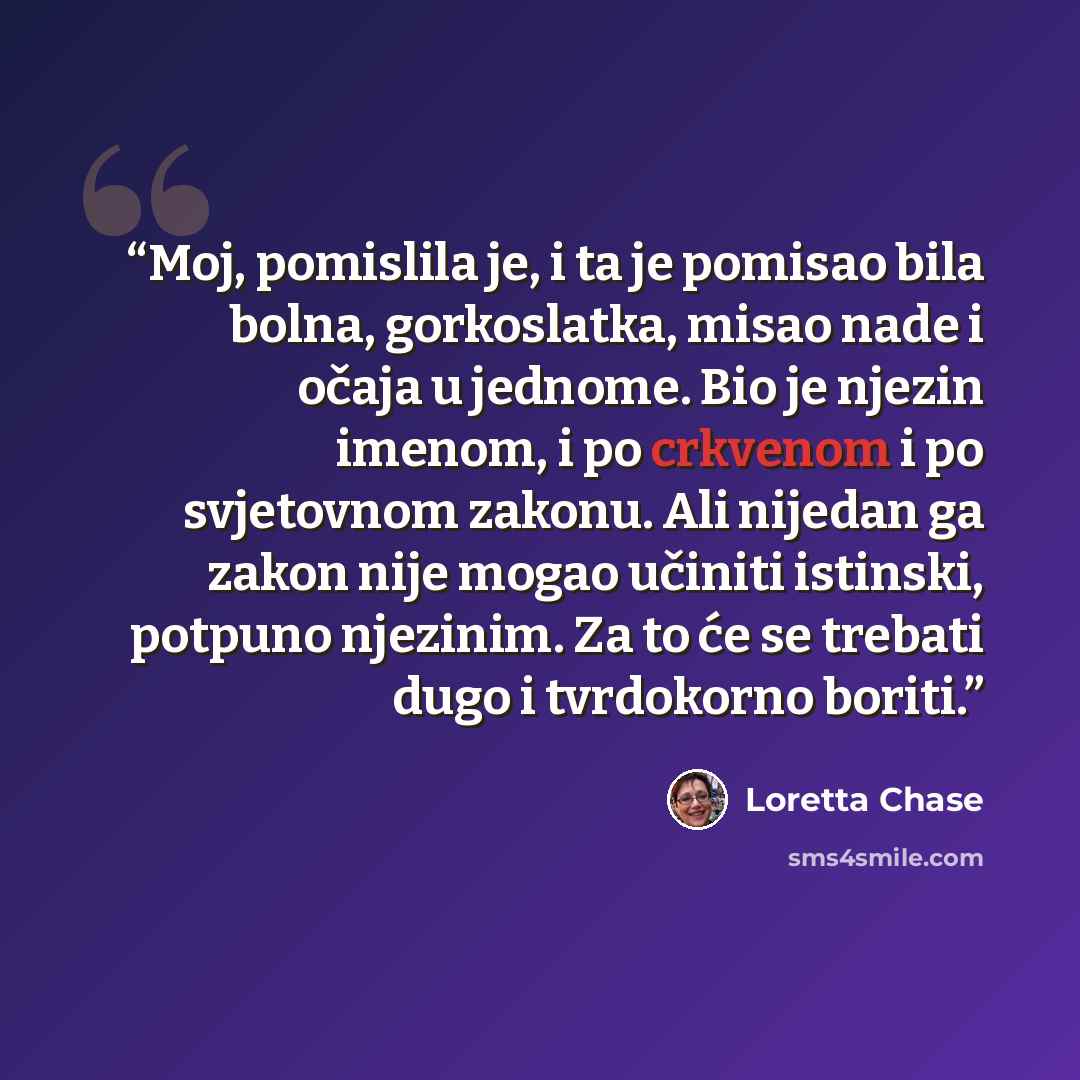 “Moj, pomislila je, i ta je pomisao bila bolna, gorkoslatka, misao nade i očaja u jednome. Bio je njezin imenom, i po crkvenom i po svjetovnom zakonu. Ali nijedan ga zakon nije mogao učiniti istinski, potpuno njezinim. Za to će se trebati dugo i tvrdokorno boriti.” quote by Loretta Chase