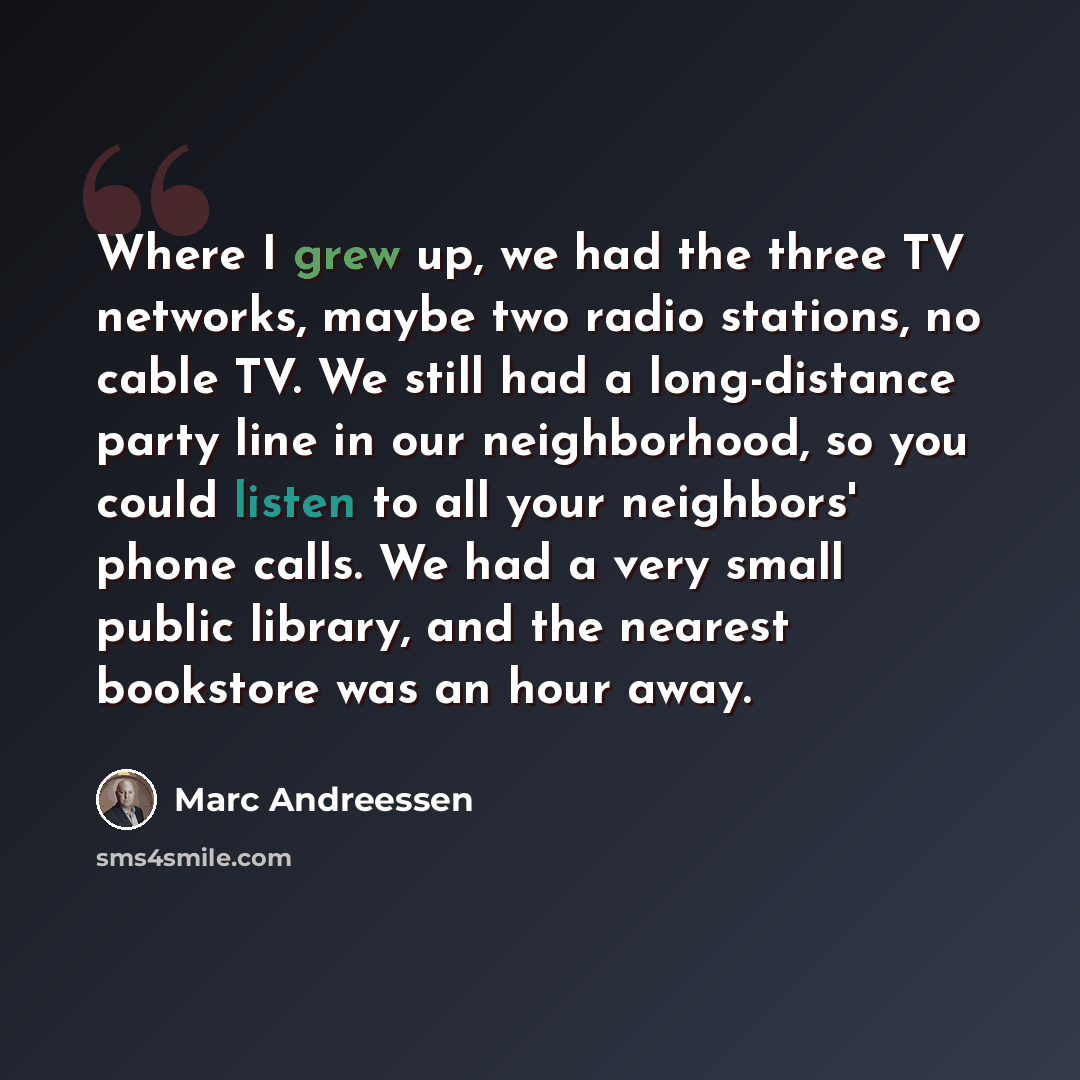 “Where I grew up, we had the three TV networks, maybe two radio stations, no cable TV. We still had a long-distance party line in our neighborhood, so you could listen to all your neighbors' phone calls. We had a very small public library, and the nearest bookstore was an hour away.” quote by Marc Andreessen