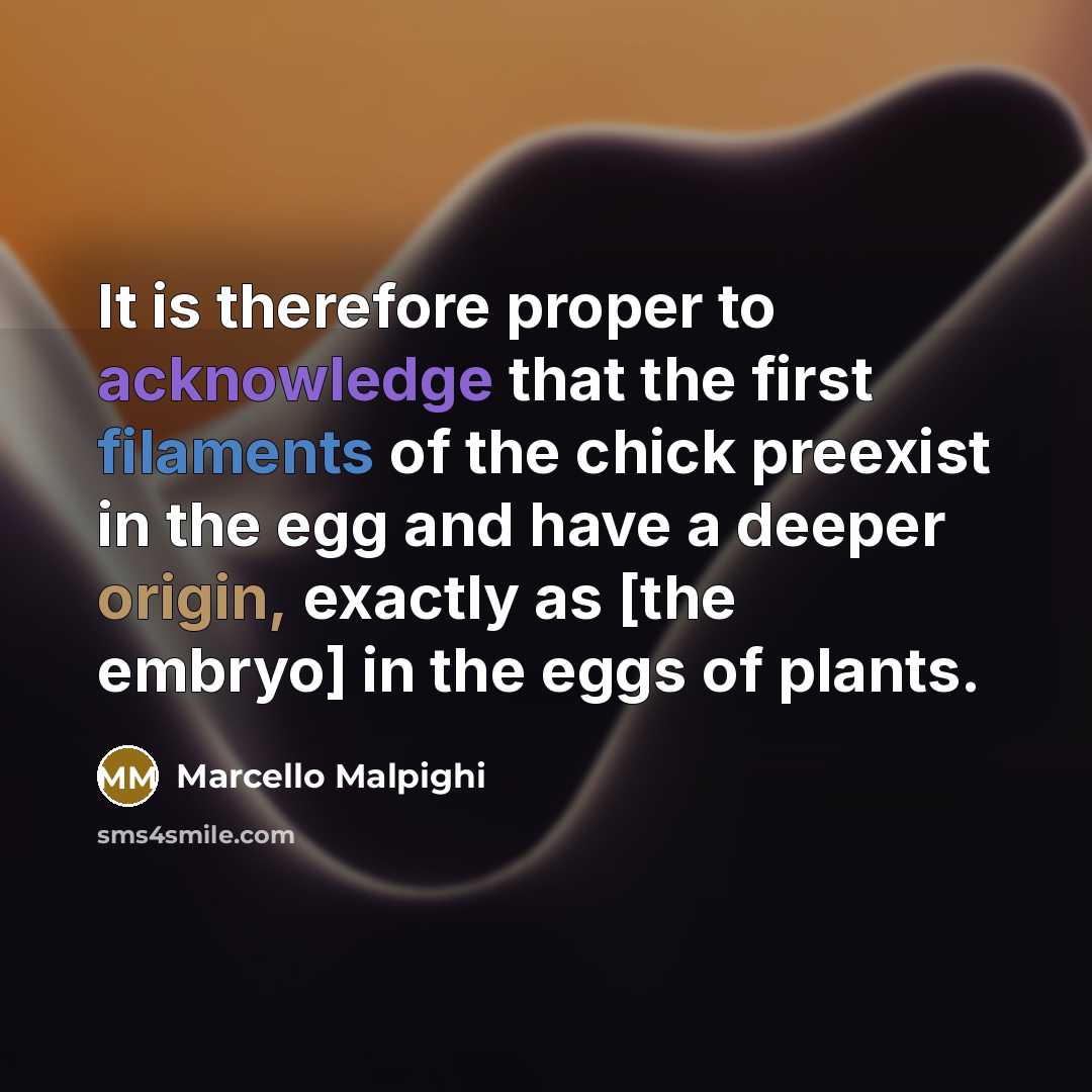 “It is therefore proper to acknowledge that the first filaments of the chick preexist in the egg and have a deeper origin, exactly as [the embryo] in the eggs of plants.” quote by Marcello Malpighi