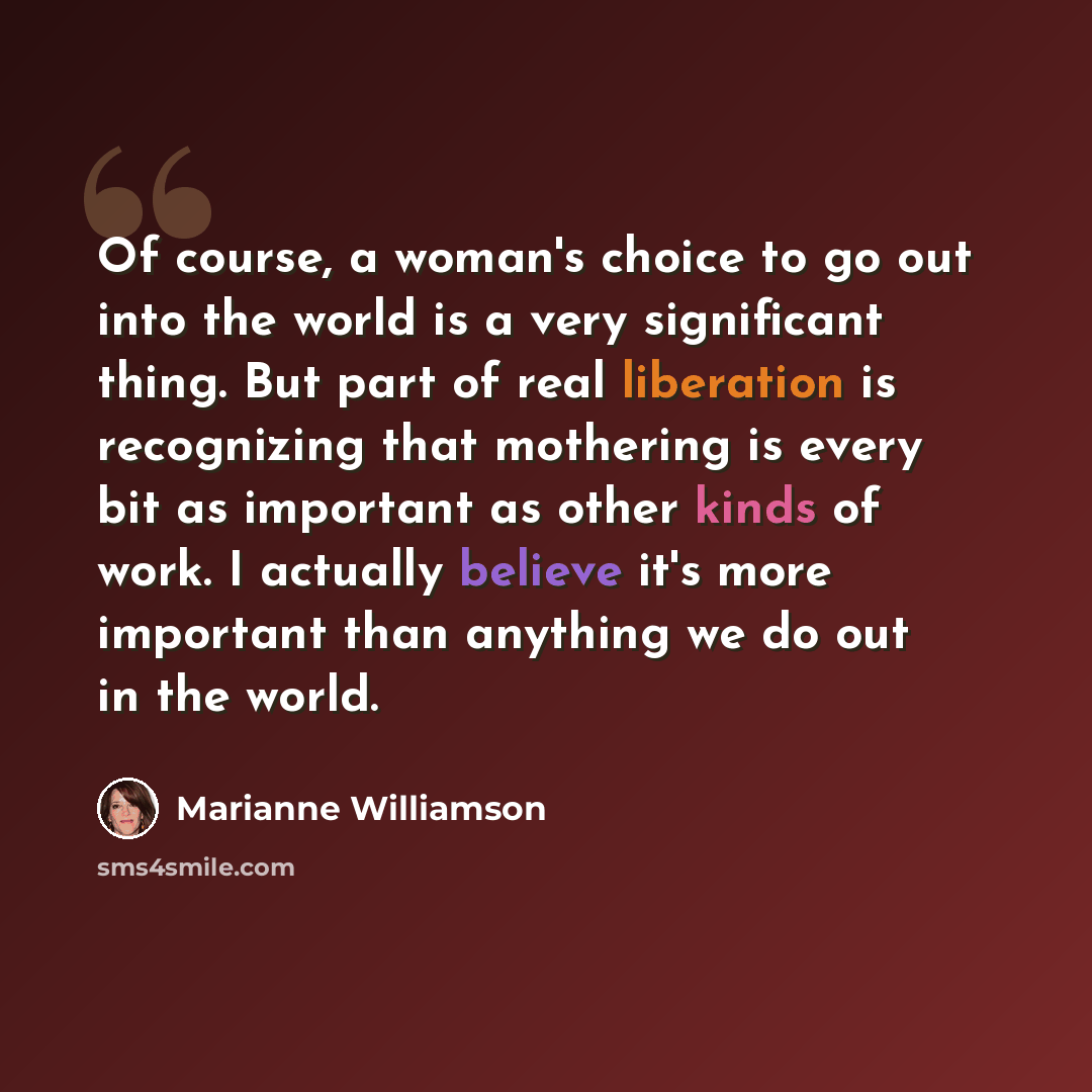 “Of course, a woman's choice to go out into the world is a very significant thing. But part of real liberation is recognizing that mothering is every bit as important as other kinds of work. I actually believe it's more important than anything we do out in the world.” quote by Marianne Williamson