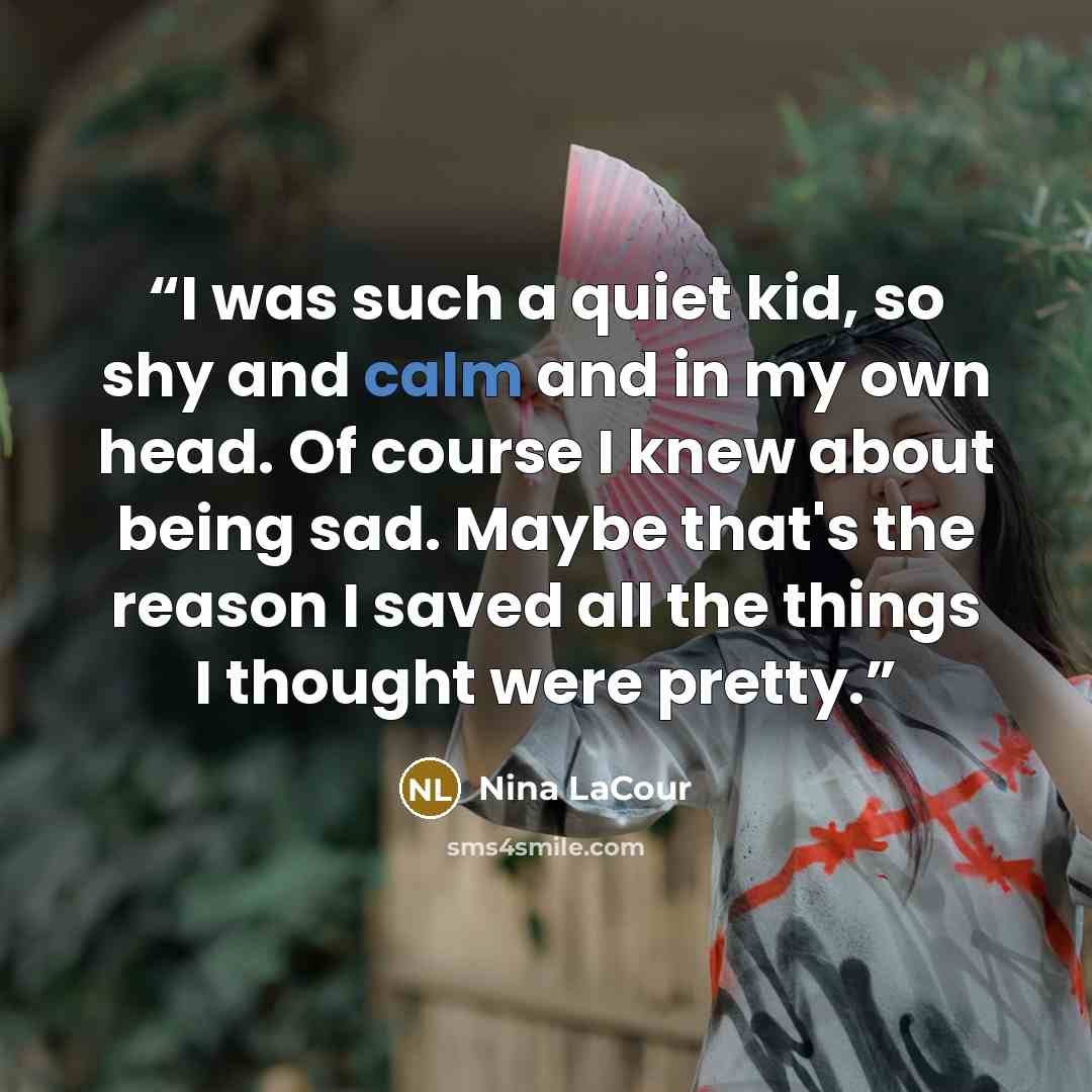 “I was such a quiet kid, so shy and calm and in my own head. Of course I knew about being sad. Maybe that's the reason I saved all the things I thought were pretty.” quote by Nina LaCour