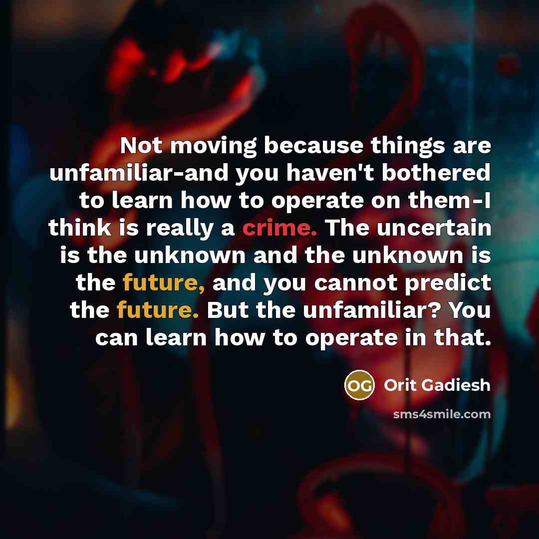 “Not moving because things are unfamiliar-and you haven't bothered to learn how to operate on them-I think is really a crime. The uncertain is the unknown and the unknown is the future, and you cannot predict the future. But the unfamiliar? You can learn how to operate in that.” quote by Orit Gadiesh