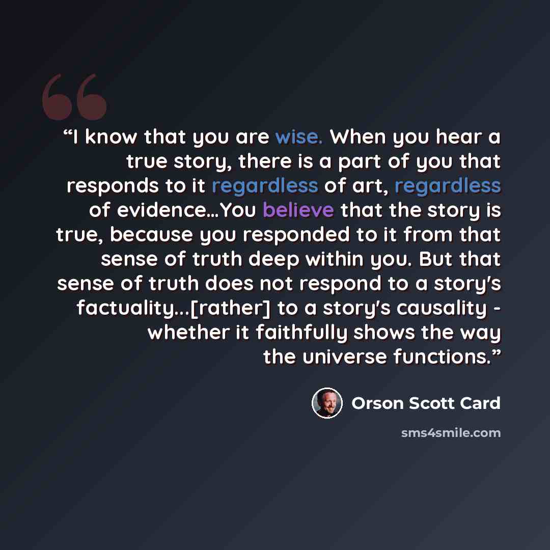 “I know that you are wise. When you hear a true story, there is a part of you that responds to it regardless of art, regardless of evidence…You believe that the story is true, because you responded to it from that sense of truth deep within you. But that sense of truth does not respond to a story's…” quote by Orson Scott Card