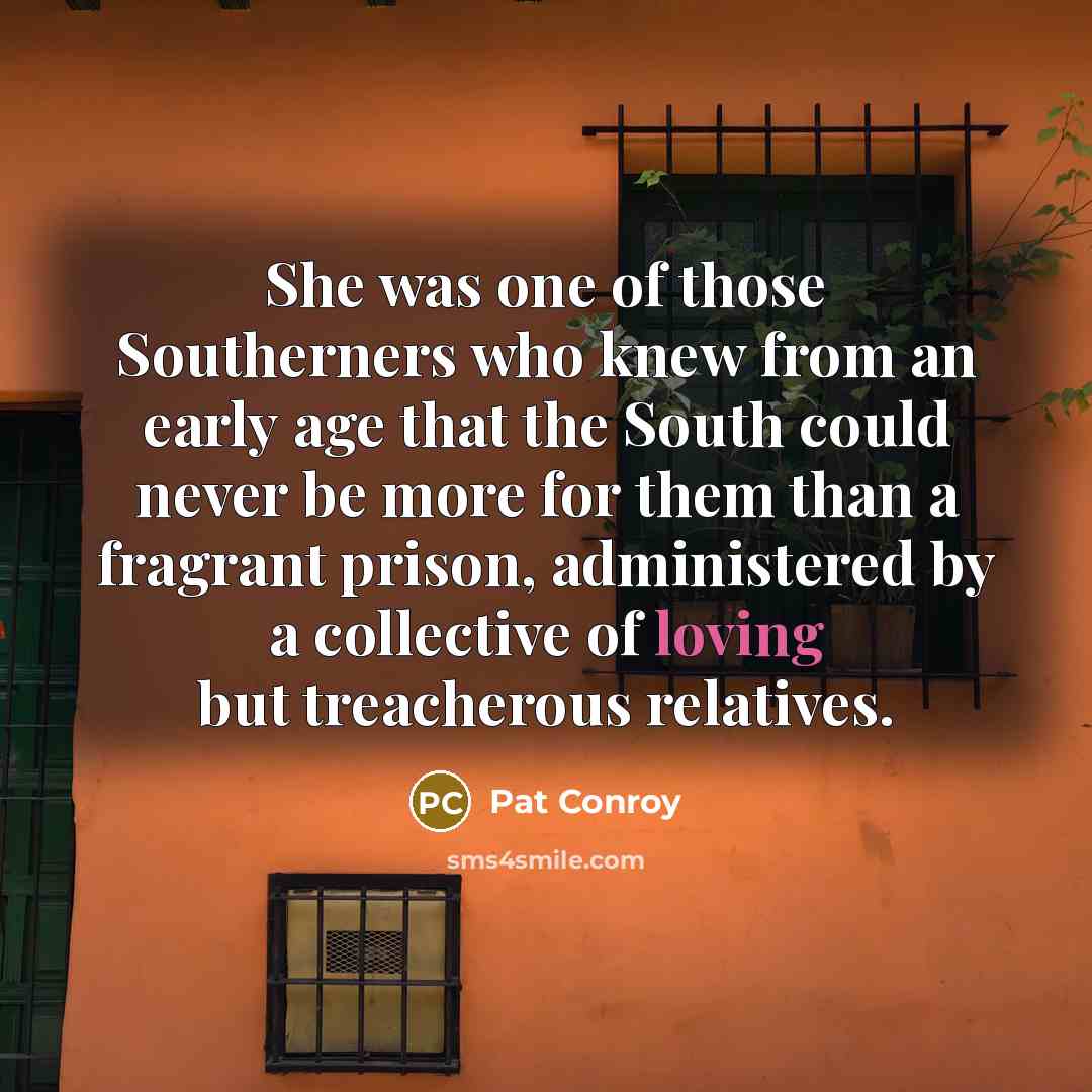 “She was one of those Southerners who knew from an early age that the South could never be more for them than a fragrant prison, administered by a collective of loving but treacherous relatives.” quote by Pat Conroy