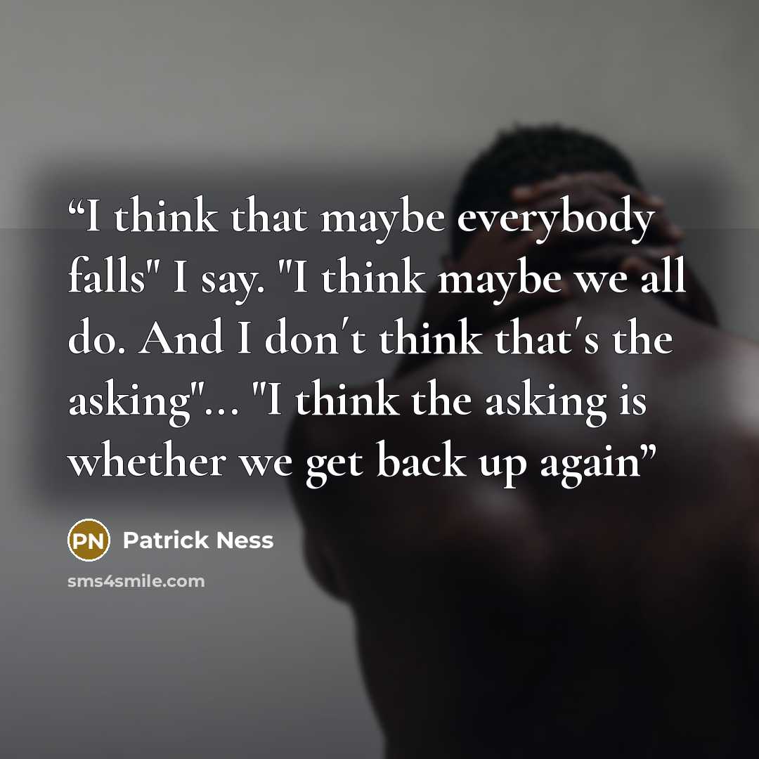 “I think that maybe everybody falls" I say. "I think maybe we all do. And I don´t think that´s the asking"... "I think the asking is whether we get back up again” quote by Patrick Ness