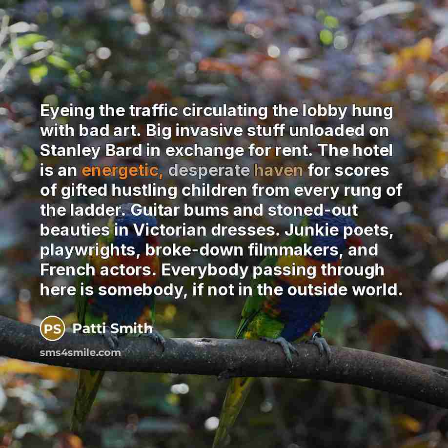 “Eyeing the traffic circulating the lobby hung with bad art. Big invasive stuff unloaded on Stanley Bard in exchange for rent. The hotel is an energetic, desperate haven for scores of gifted hustling children from every rung of the ladder. Guitar bums and stoned-out beauties in Victorian dresses…” quote by Patti Smith