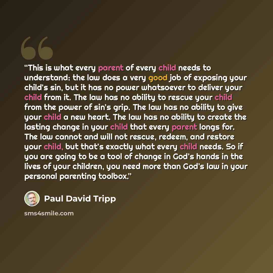 “This is what every parent of every child needs to understand: the law does a very good job of exposing your child’s sin, but it has no power whatsoever to deliver your child from it. The law has no ability to rescue your child from the power of sin’s grip. The law has no ability to give your child…” quote by Paul David Tripp