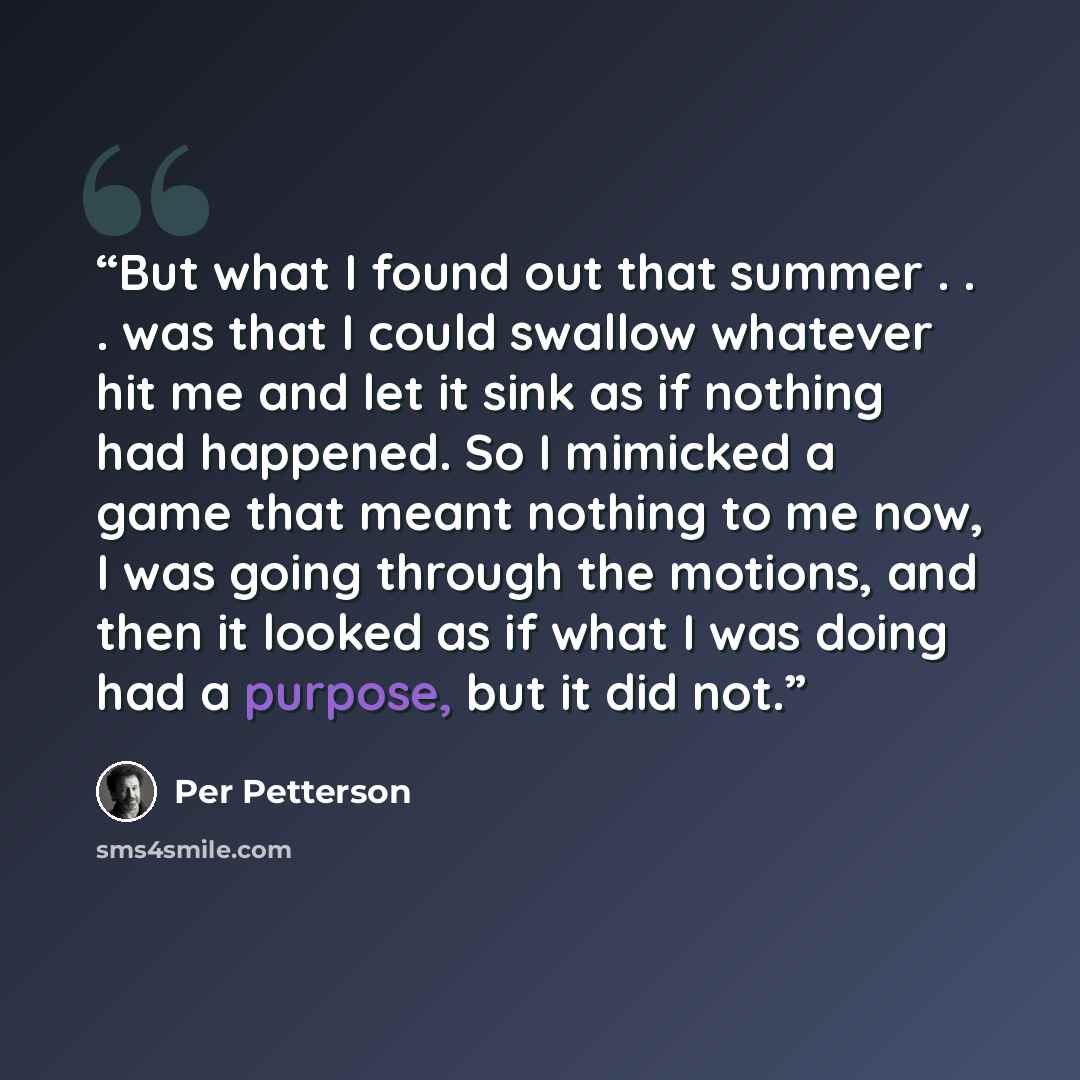 “But what I found out that summer . . . was that I could swallow whatever hit me and let it sink as if nothing had happened. So I mimicked a game that meant nothing to me now, I was going through the motions, and then it looked as if what I was doing had a purpose, but it did not.” quote by Per Petterson