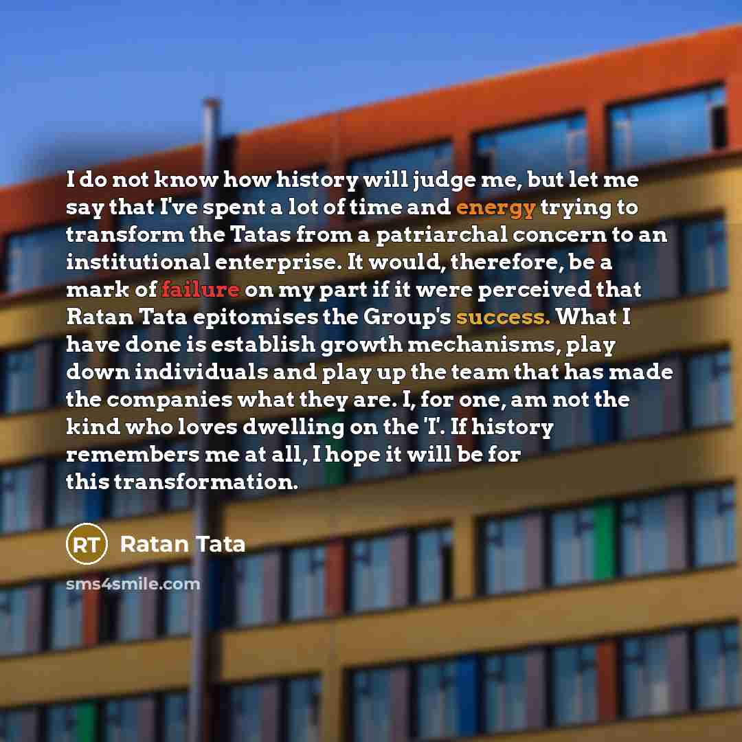 “I do not know how history will judge me, but let me say that I've spent a lot of time and energy trying to transform the Tatas from a patriarchal concern to an institutional enterprise. It would, therefore, be a mark of failure on my part if it were perceived that Ratan Tata epitomises the Group's…” quote by Ratan Tata