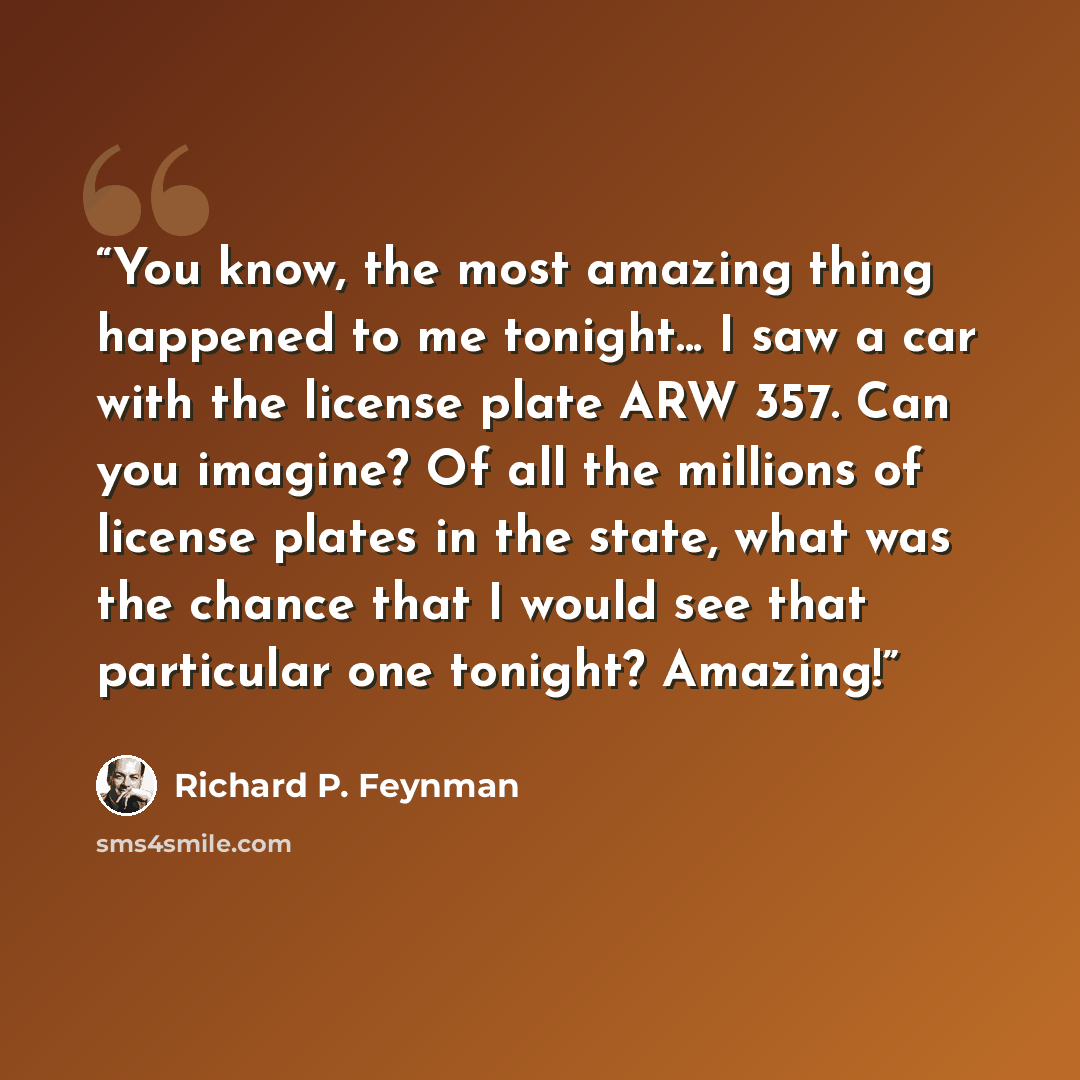 “You know, the most amazing thing happened to me tonight... I saw a car with the license plate ARW 357. Can you imagine? Of all the millions of license plates in the state, what was the chance that I would see that particular one tonight? Amazing!” quote by Richard P. Feynman