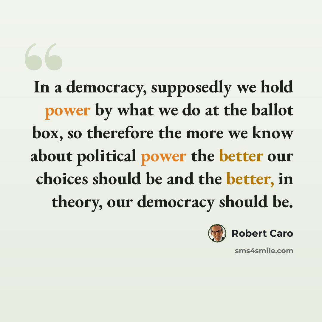 “In a democracy, supposedly we hold power by what we do at the ballot box, so therefore the more we know about political power the better our choices should be and the better, in theory, our democracy should be.” quote by Robert Caro