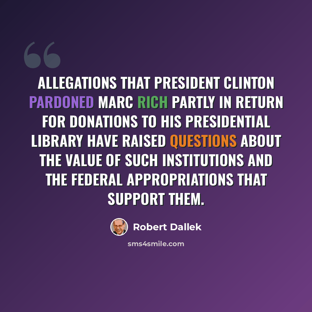 “Allegations that President Clinton pardoned Marc Rich partly in return for donations to his presidential library have raised questions about the value of such institutions and the federal appropriations that support them.” quote by Robert Dallek