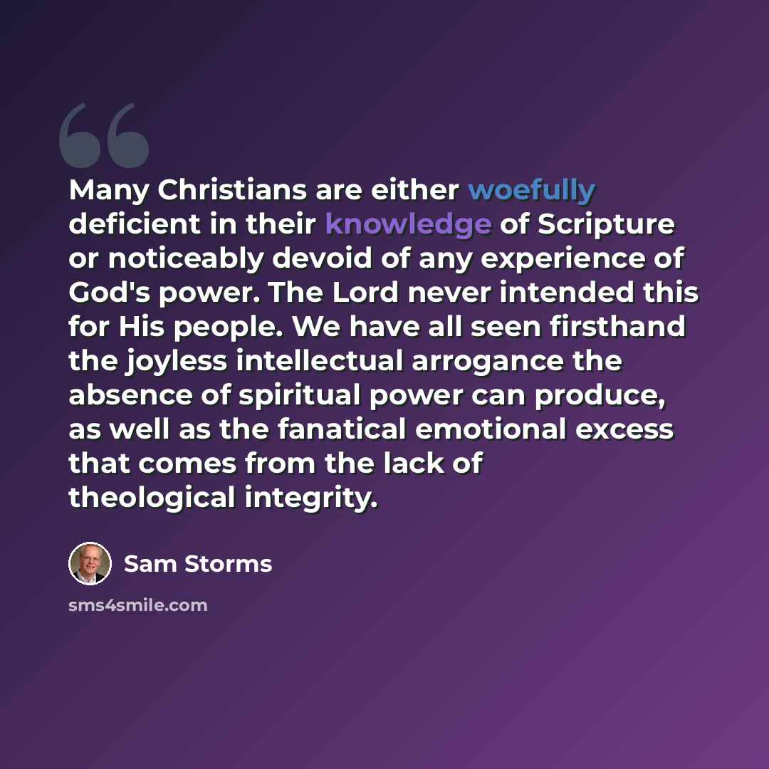 “Many Christians are either woefully deficient in their knowledge of Scripture or noticeably devoid of any experience of God's power. The Lord never intended this for His people. We have all seen firsthand the joyless intellectual arrogance the absence of spiritual power can produce, as well as the…” quote by Sam Storms