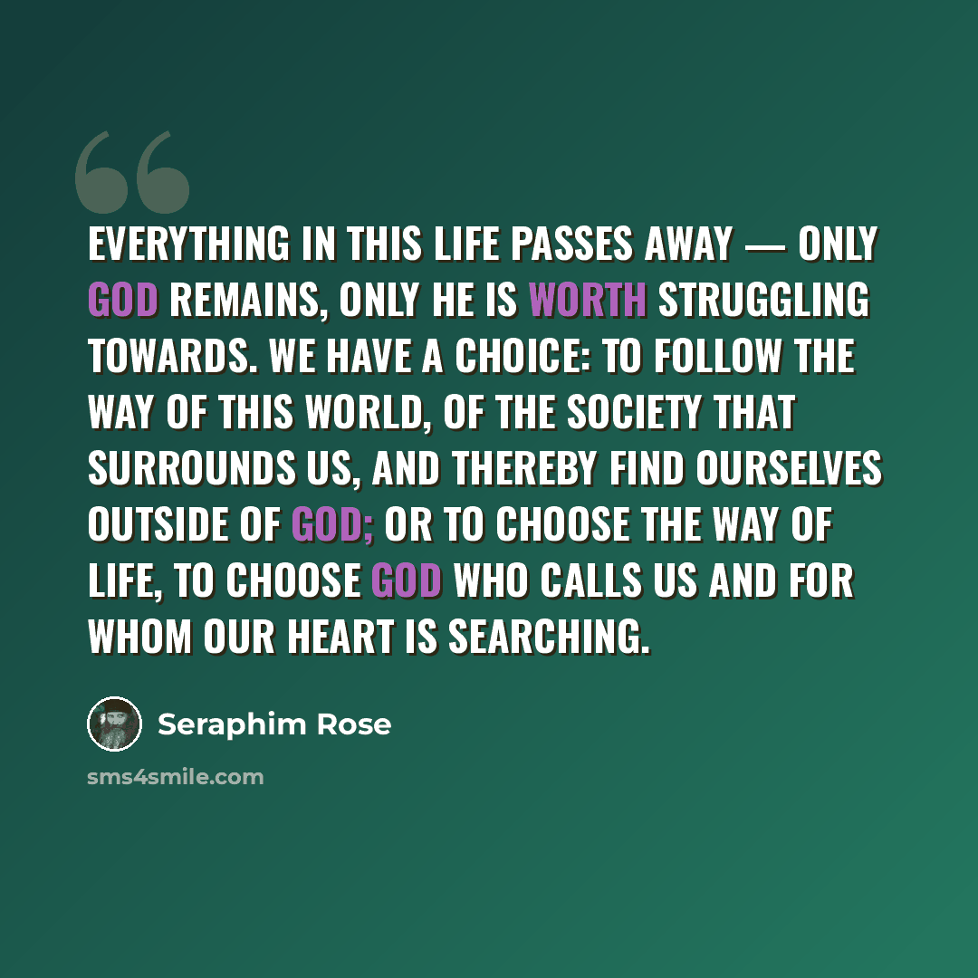 “Everything in this life passes away — only God remains, only He is worth struggling towards. We have a choice: to follow the way of this world, of the society that surrounds us, and thereby find ourselves outside of God; or to choose the way of life, to choose God Who calls us and for Whom our…” quote by Seraphim Rose