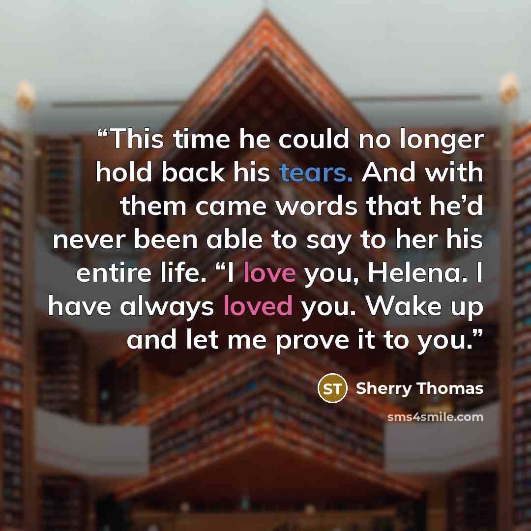 “This time he could no longer hold back his tears. And with them came words that he’d never been able to say to her his entire life. “I love you, Helena. I have always loved you. Wake up and let me prove it to you.” quote by Sherry Thomas