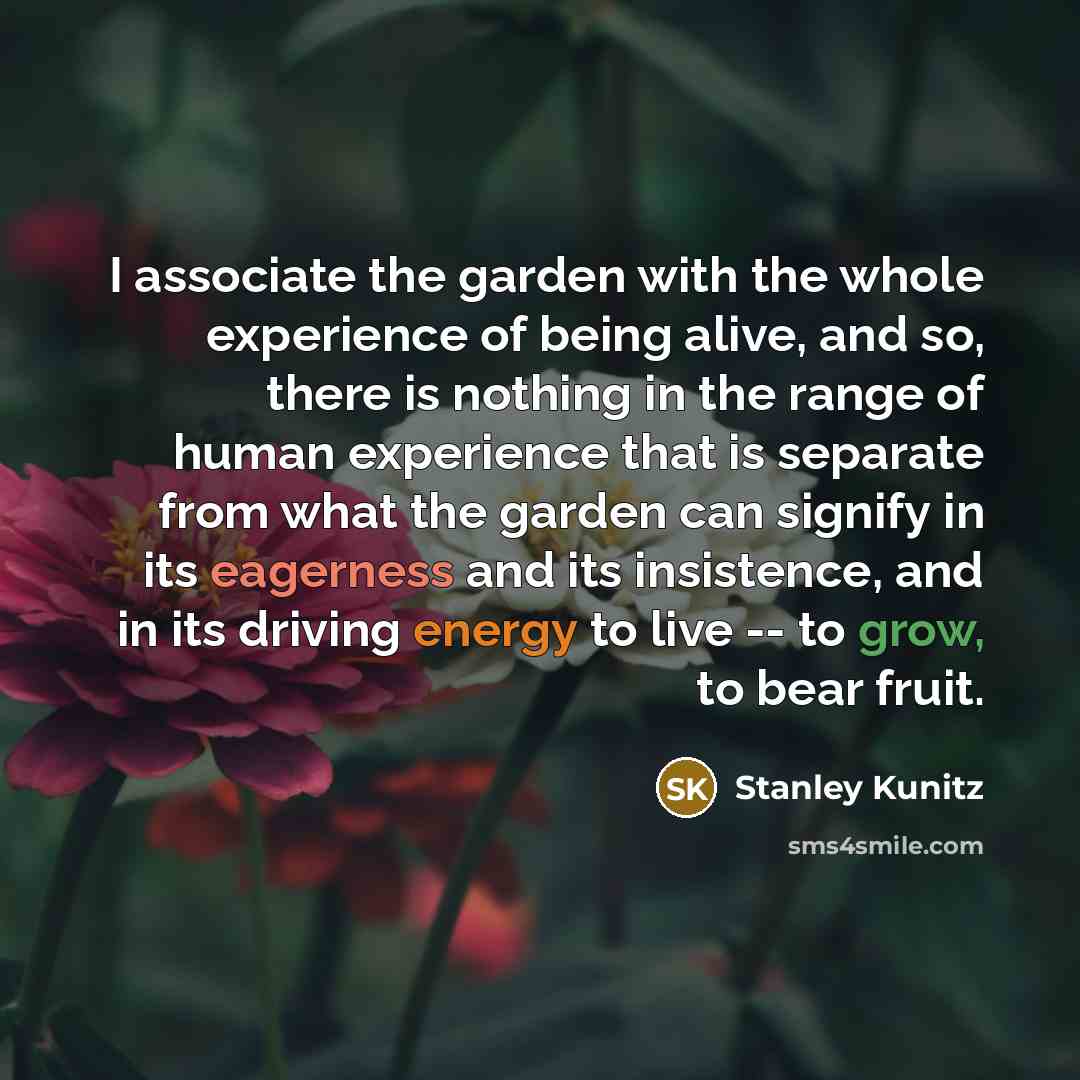 “I associate the garden with the whole experience of being alive, and so, there is nothing in the range of human experience that is separate from what the garden can signify in its eagerness and its insistence, and in its driving energy to live -- to grow, to bear fruit.” quote by Stanley Kunitz
