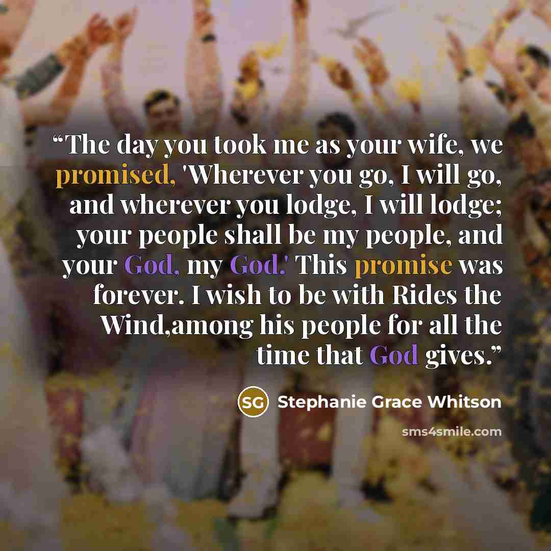 “The day you took me as your wife, we promised, 'Wherever you go, I will go, and wherever you lodge, I will lodge; your people shall be my people, and your God, my God.' This promise was forever. I wish to be with Rides the Wind,among his people for all the time that God gives.” quote by Stephanie Grace Whitson