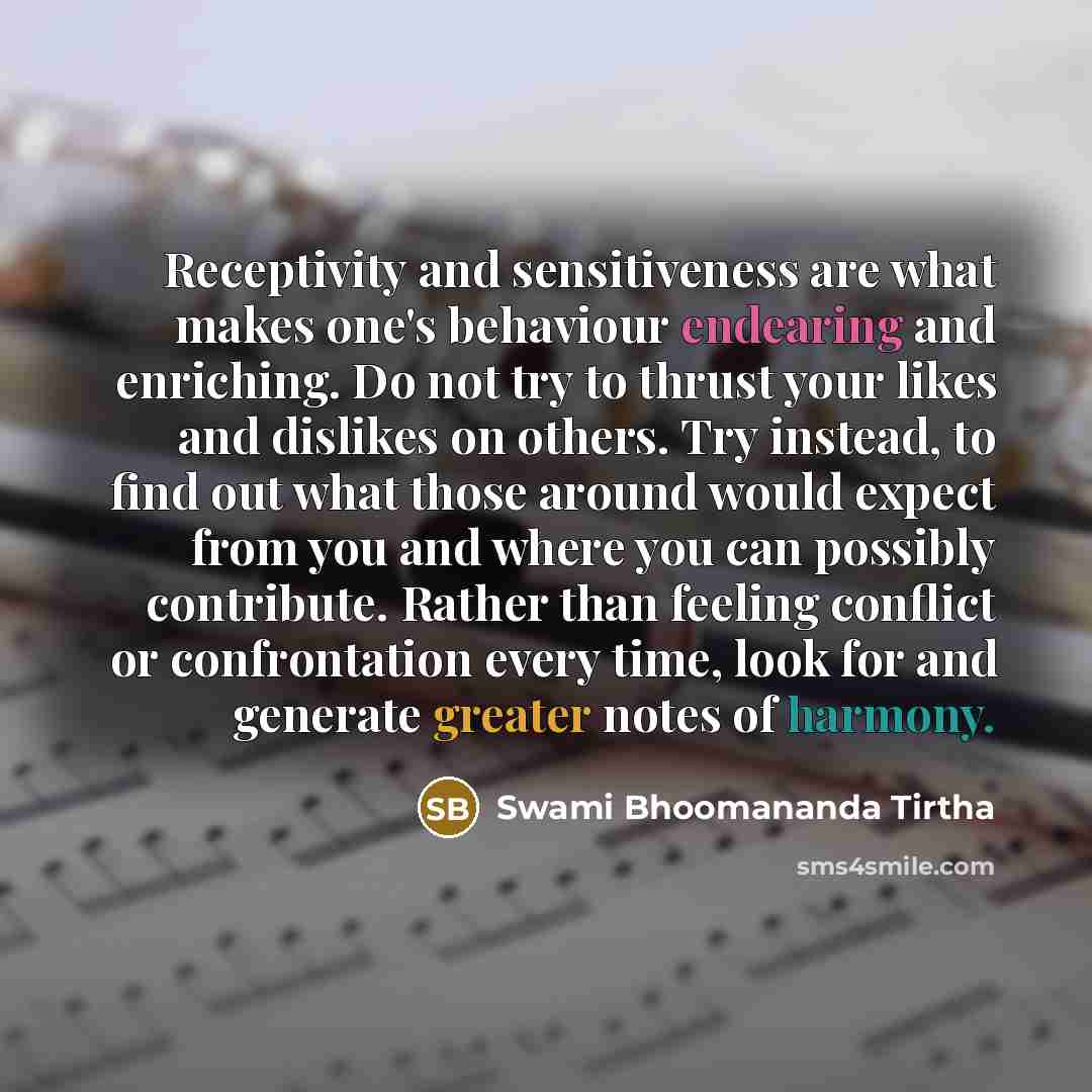 “Receptivity and sensitiveness are what makes one's behaviour endearing and enriching. Do not try to thrust your likes and dislikes on others. Try instead, to find out what those around would expect from you and where you can possibly contribute. Rather than feeling conflict or confrontation every…” quote by Swami Bhoomananda Tirtha