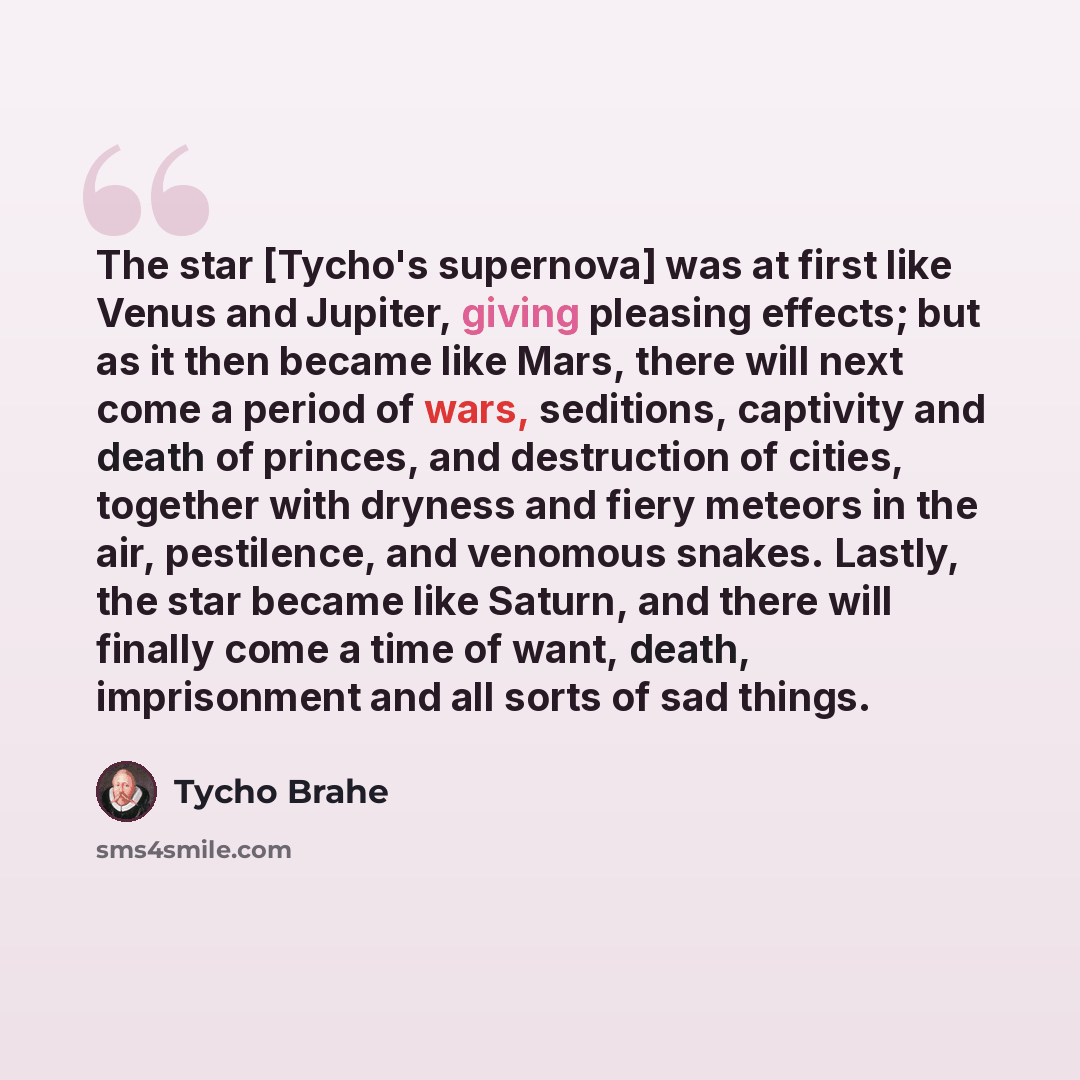 “The star [Tycho's supernova] was at first like Venus and Jupiter, giving pleasing effects; but as it then became like Mars, there will next come a period of wars, seditions, captivity and death of princes, and destruction of cities, together with dryness and fiery meteors in the air, pestilence…” quote by Tycho Brahe