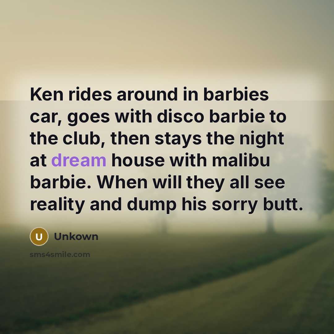 “Ken rides around in barbies car, goes with disco barbie to the club, then stays the night at dream house with malibu barbie. When will they all see reality and dump his sorry butt.” quote by Unkown