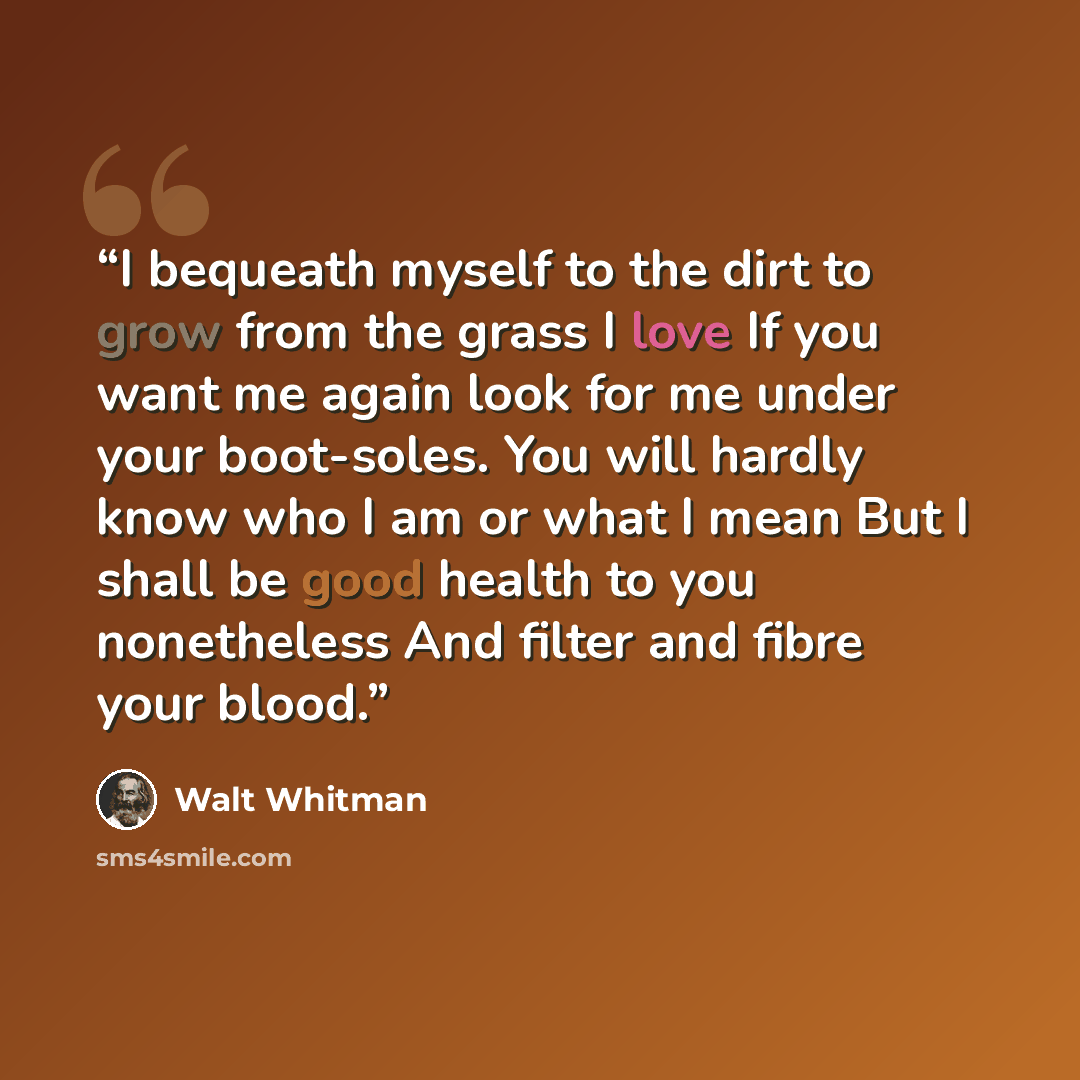 “I bequeath myself to the dirt to grow from the grass I love If you want me again look for me under your boot-soles. You will hardly know who I am or what I mean But I shall be good health to you nonetheless And filter and fibre your blood.” quote by Walt Whitman