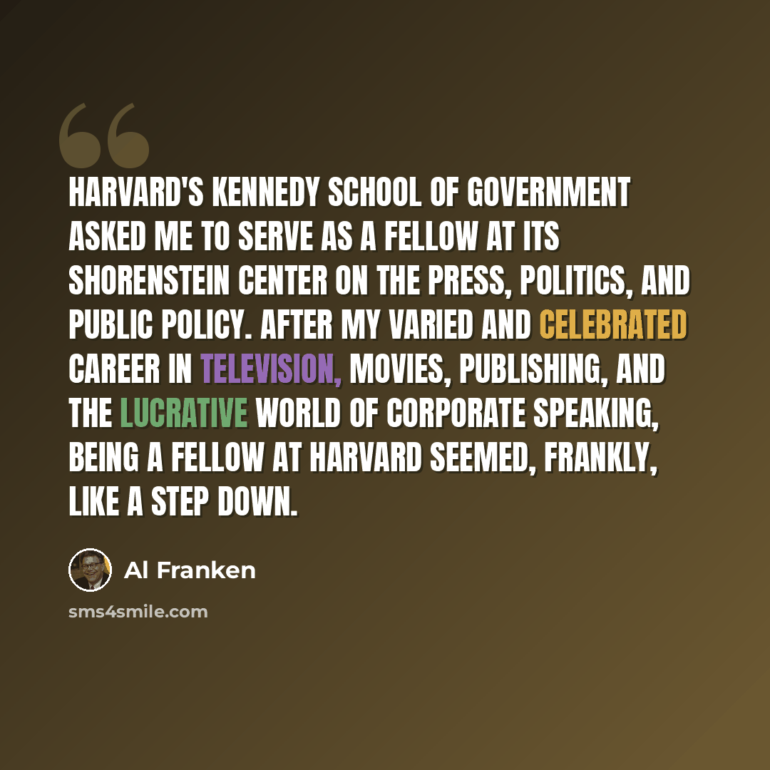 “Harvard's Kennedy School of Government asked me to serve as a fellow at its Shorenstein Center on the Press, Politics, and Public Policy. After my varied and celebrated career in television, movies, publishing, and the lucrative world of corporate speaking, being a fellow at Harvard seemed…” quote by Al Franken