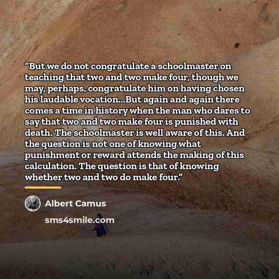 “But we do not congratulate a schoolmaster on teaching that two and two make four, though we may, perhaps, congratulate him on having chosen his laudable vocation...But again and again there comes a time in history when the man who dares to say that two and two make four is punished with death. The…” quote by Albert Camus
