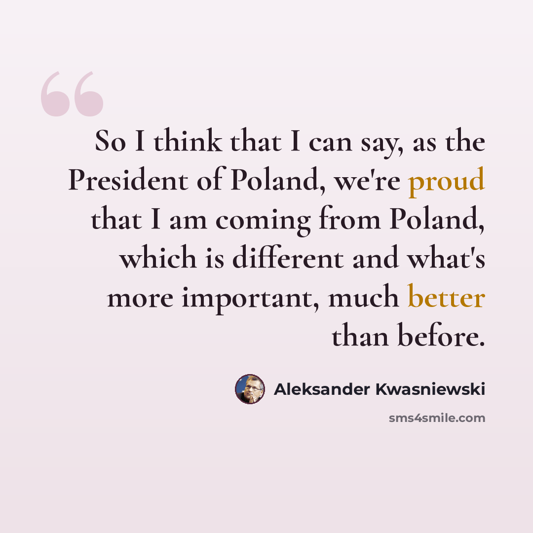 “So I think that I can say, as the President of Poland, we're proud that I am coming from Poland, which is different and what's more important, much better than before.” quote by Aleksander Kwasniewski