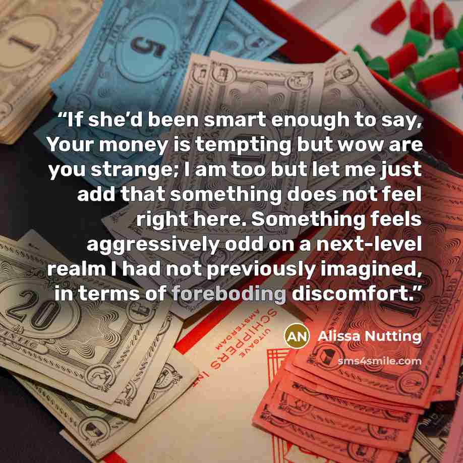 “If she’d been smart enough to say, Your money is tempting but wow are you strange; I am too but let me just add that something does not feel right here. Something feels aggressively odd on a next-level realm I had not previously imagined, in terms of foreboding discomfort.” quote by Alissa Nutting