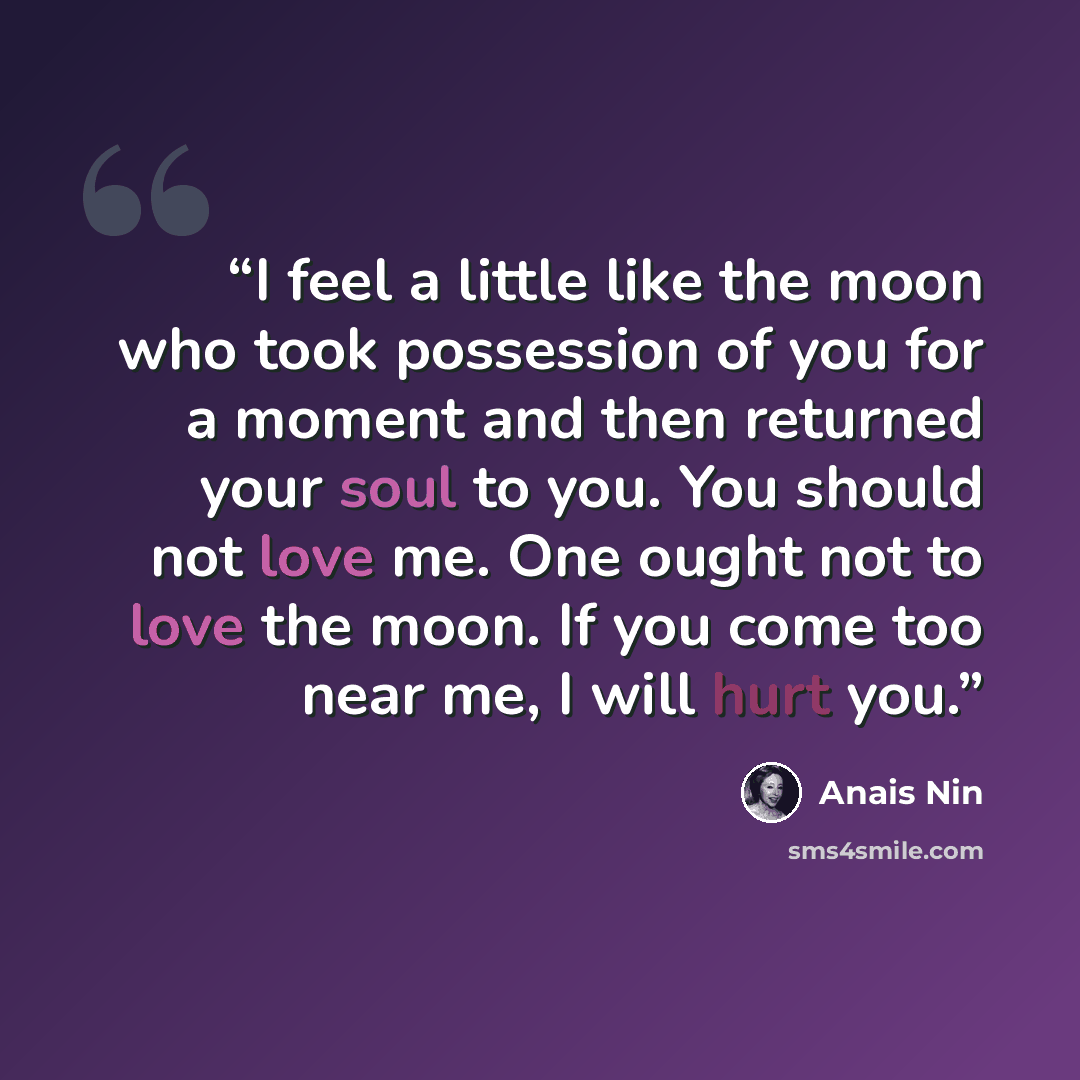 “I feel a little like the moon who took possession of you for a moment and then returned your soul to you. You should not love me. One ought not to love the moon. If you come too near me, I will hurt you.” quote by Anaïs Nin