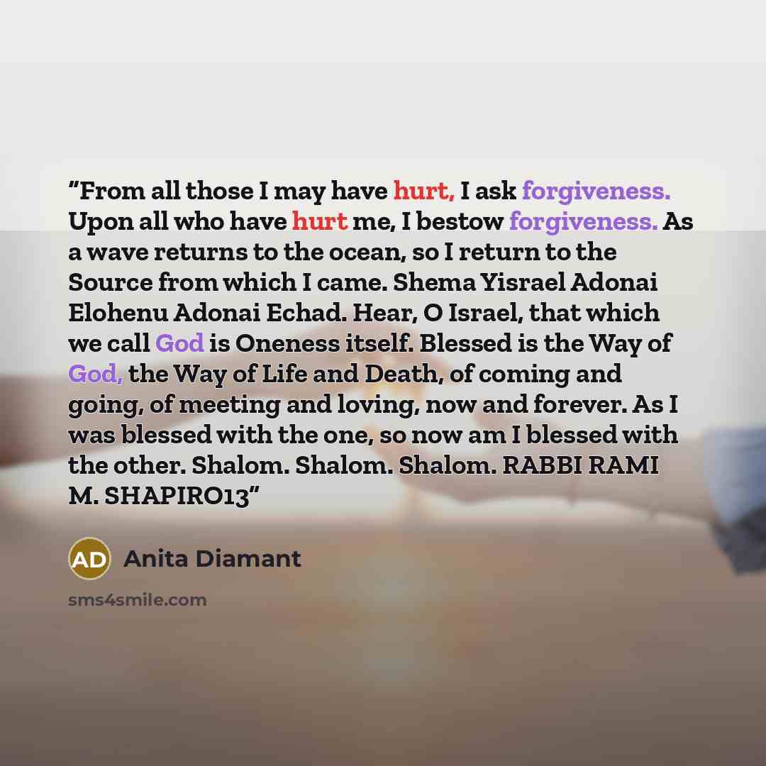 “From all those I may have hurt, I ask forgiveness. Upon all who have hurt me, I bestow forgiveness. As a wave returns to the ocean, so I return to the Source from which I came. Shema Yisrael Adonai Elohenu Adonai Echad. Hear, O Israel, that which we call God is Oneness itself. Blessed is the Way…” quote by Anita Diamant