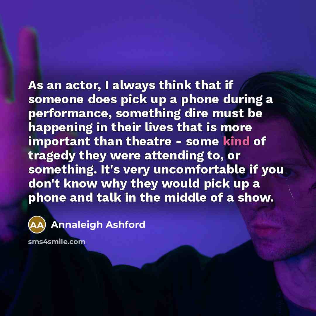 “As an actor, I always think that if someone does pick up a phone during a performance, something dire must be happening in their lives that is more important than theatre - some kind of tragedy they were attending to, or something. It's very uncomfortable if you don't know why they would pick up a…” quote by Annaleigh Ashford