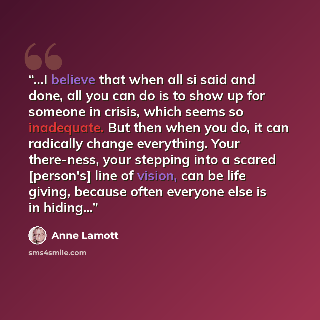 “...I believe that when all si said and done, all you can do is to show up for someone in crisis, which seems so inadequate. But then when you do, it can radically change everything. Your there-ness, your stepping into a scared [person's] line of vision, can be life giving, because often everyone…” quote by Anne Lamott