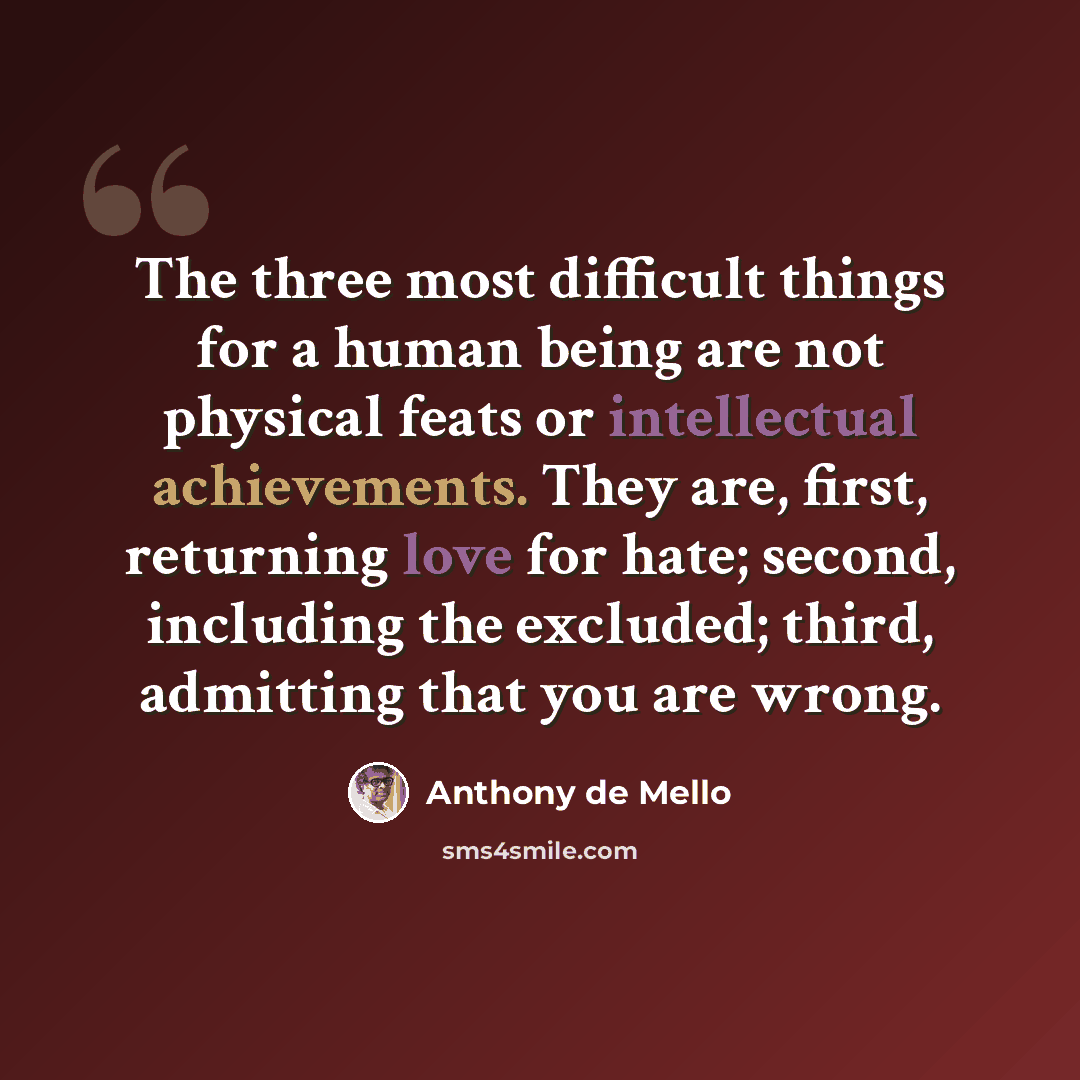 “The three most difficult things for a human being are not physical feats or intellectual achievements. They are, first, returning love for hate; second, including the excluded; third, admitting that you are wrong.” quote by Anthony de Mello