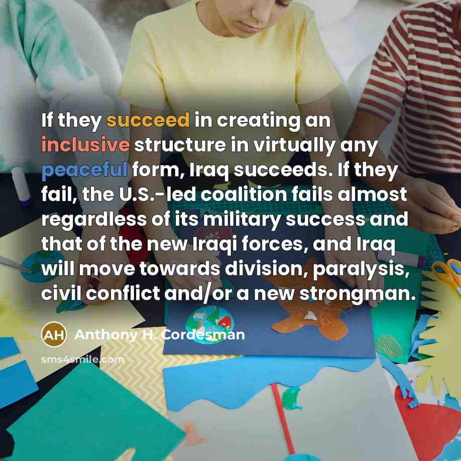 “If they succeed in creating an inclusive structure in virtually any peaceful form, Iraq succeeds. If they fail, the U.S.-led coalition fails almost regardless of its military success and that of the new Iraqi forces, and Iraq will move towards division, paralysis, civil conflict and/or a new…” quote by Anthony H. Cordesman